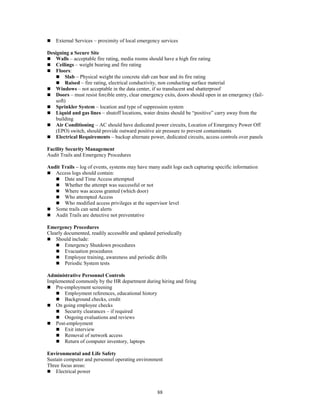 88
 External Services – proximity of local emergency services
Designing a Secure Site
 Walls – acceptable fire rating, media rooms should have a high fire rating
 Ceilings – weight bearing and fire rating
 Floors:
 Slab – Physical weight the concrete slab can bear and its fire rating
 Raised – fire rating, electrical conductivity, non conducting surface material
 Windows – not acceptable in the data center, if so translucent and shatterproof
 Doors – must resist forcible entry, clear emergency exits, doors should open in an emergency (fail-
soft)
 Sprinkler System – location and type of suppression system
 Liquid and gas lines – shutoff locations, water drains should be “positive” carry away from the
building
 Air Conditioning – AC should have dedicated power circuits, Location of Emergency Power Off
(EPO) switch, should provide outward positive air pressure to prevent contaminants
 Electrical Requirements – backup alternate power, dedicated circuits, access controls over panels
Facility Security Management
Audit Trails and Emergency Procedures
Audit Trails – log of events, systems may have many audit logs each capturing specific information
 Access logs should contain:
 Date and Time Access attempted
 Whether the attempt was successful or not
 Where was access granted (which door)
 Who attempted Access
 Who modified access privileges at the supervisor level
 Some trails can send alerts
 Audit Trails are detective not preventative
Emergency Procedures
Clearly documented, readily accessible and updated periodically
 Should include:
 Emergency Shutdown procedures
 Evacuation procedures
 Employee training, awareness and periodic drills
 Periodic System tests
Administrative Personnel Controls
Implemented commonly by the HR department during hiring and firing
 Pre-employment screening
 Employment references, educational history
 Background checks, credit
 On going employee checks
 Security clearances – if required
 Ongoing evaluations and reviews
 Post-employment
 Exit interview
 Removal of network access
 Return of computer inventory, laptops
Environmental and Life Safety
Sustain computer and personnel operating environment
Three focus areas:
 Electrical power
 