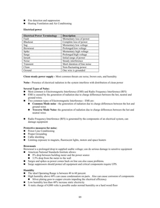 89
 Fire detection and suppression
 Heating Ventilation and Air Conditioning
Electrical power
Electrical Power Terminology Description
Fault Momentary loss of power
Blackout Complete loss of power
Sag Momentary low voltage
Brownout Prolonged low voltage
Spike Momentary high voltage
Surge Prolonged high voltage
Inrush Initial surge of power
Noise Steady interference
Transient Short duration of line noise
Clean Non-fluctuating power
Ground One wire is grounded
Clean steady power supply - Most common threats are noise, brown outs, and humidity
Noise - Presence of electrical radiation in the system interferes with distribution of clean power
Several Types of Noise:
 Most common is Electromagnetic Interference (EMI) and Radio Frequency Interference (RFI)
 EMI is caused by the generation of radiation due to charge differences between the hot, neutral and
ground wires.
 Two common types of Electromagnetic Interference - EMI are:
 Common Mode noise - the generation of radiation due to charge differences between the hot and
ground wires
 Traverse Mode Noise: the generation of radiation due to charge differences between the hot and
neutral wires
 Radio Frequency Interference (RFI) is generated by the components of an electrical system, can
damage equipment
Protective measures for noise:
 Power Line Conditioning
 Proper Grounding
 Cable shielding
 Limiting exposure to magnets, fluorescent lights, motors and space heaters
Brownouts
Brownout is a prolonged drop in supplied usable voltage; can do serious damage to sensitive equipment
 American National Standards Institute allows:
 8% drop between building meter and the power source
 3.5% drop from the meter to the wall
 Surges and spikes as power comes back on line can also cause problems.
 Surge suppressors should protect all equipment and critical components require UPS.
Humidity
 The ideal Operating Range is between 40 to 60 percent.
 High humidity above 60% can cause condensation on parts. Also can cause corrosion of components
 Silver plating goes to copper circuits impeding the electrical efficiency
 Low humidity less than 40% increase static electricity
 A static charge of 4,000 volts is possible under normal humidity on a hard wood floor
 