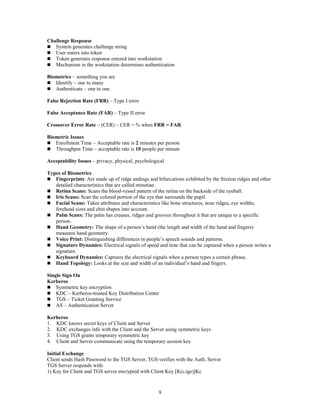 9
Challenge Response
 System generates challenge string
 User enters into token
 Token generates response entered into workstation
 Mechanism in the workstation determines authentication
Biometrics – something you are
 Identify – one to many
 Authenticate – one to one
False Rejection Rate (FRR) – Type I error
False Acceptance Rate (FAR) – Type II error
Crossover Error Rate – (CER) – CER = % when FRR = FAR
Biometric Issues
 Enrollment Time – Acceptable rate is 2 minutes per person
 Throughput Time – acceptable rate is 10 people per minute
Acceptability Issues – privacy, physical, psychological
Types of Biometrics
 Fingerprints: Are made up of ridge endings and bifurcations exhibited by the friction ridges and other
detailed characteristics that are called minutiae.
 Retina Scans: Scans the blood-vessel pattern of the retina on the backside of the eyeball.
 Iris Scans: Scan the colored portion of the eye that surrounds the pupil.
 Facial Scans: Takes attributes and characteristics like bone structures, nose ridges, eye widths,
forehead sizes and chin shapes into account.
 Palm Scans: The palm has creases, ridges and grooves throughout it that are unique to a specific
person.
 Hand Geometry: The shape of a person’s hand (the length and width of the hand and fingers)
measures hand geometry.
 Voice Print: Distinguishing differences in people’s speech sounds and patterns.
 Signature Dynamics: Electrical signals of speed and time that can be captured when a person writes a
signature.
 Keyboard Dynamics: Captures the electrical signals when a person types a certain phrase.
 Hand Topology: Looks at the size and width of an individual’s hand and fingers.
Single Sign On
Kerberos
 Symmetric key encryption
 KDC – Kerberos-trusted Key Distribution Center
 TGS – Ticket Granting Service
 AS – Authentication Server
Kerberos
1. KDC knows secret keys of Client and Server
2. KDC exchanges info with the Client and the Server using symmetric keys
3. Using TGS grants temporary symmetric key
4. Client and Server communicate using the temporary session key
Initial Exchange
Client sends Hash Password to the TGS Server, TGS verifies with the Auth. Server
TGS Server responds with:
1) Key for Client and TGS server encrypted with Client Key [K(c,tgs)]Kc
 