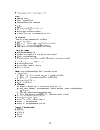 91
 Time delay can allow systems to power down
Deluge
 Dry pipe system
 Large Volume of Water
 Not good for computer equipment
Preaction
 Most recommended for computer room
 Combines wet and dry
 Charges pipe when heat is detected
 Releases water when - fusible link in nozzle melts
Gas Discharge
Pressurized inert gas released through raised floor
 Carbon Dioxide CO2
 Halon 1211 – does not require sophisticated pressurization
 Halon 1301 - requires sophisticated pressurization
 FM –200 is now most common Halon replacement
Carbon Dioxide CO2
 Colorless and odorless gas
 Removes oxygen and can be lethal if all oxygen is removed
 Used in unmanned facilities
 If used in manned system alarm must allow adequate time to evacuate or cancel
Portable Extinguishers should be located:
 Commonly located exits
 Clearly marked with their fire types
 Checked regularly
Halon – at one time was considered perfect suppression medium
 The two Types
 Halon 1211 – liquid streaming agent used in portable extinguishers
 Halon 1301 – gaseous agent used in fixed total flooding
 Not harmful to equipment
 Mixes thoroughly with air
 Spreads extremely fast
 Problems:
 Can not be breathed safely in concentrations greater than 10%
 Fires greater than 900° F it degrades to toxic chemicals Hydrogen Fluoride, Hydrogen Bromide
and Bromine
 Must allow adequate time to evacuate or cancel
 Ozone depleting due to use of CFCs. Very high ozone depleting potential
 No new Halon 1301 installations allowed
 Existing encouraged to replace
 Federal law prohibits production of Halon
 Halon 1211 is being replaced
 Halon 1301 is being banked for future use
Common EPA replacements:
 FM-200
 CEA-410
 NAF-S-III
 FE-13
 Argon
 