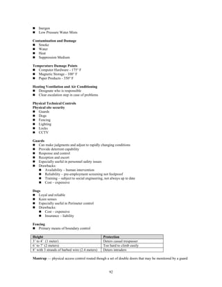 92
 Inergen
 Low Pressure Water Mists
Contamination and Damage
 Smoke
 Water
 Heat
 Suppression Medium
Temperature Damage Points
 Computer Hardware - 175° F
 Magnetic Storage - 100° F
 Paper Products - 350° F
Heating Ventilation and Air Conditioning
 Designate who is responsible
 Clear escalation step in case of problems
Physical Technical Controls
Physical site security
 Guards
 Dogs
 Fencing
 Lighting
 Locks
 CCTV
Guards
 Can make judgments and adjust to rapidly changing conditions
 Provide deterrent capability
 Response and control
 Reception and escort
 Especially useful in personnel safety issues
 Drawbacks:
 Availability – human intervention
 Reliability – pre-employment screening not foolproof
 Training – subject to social engineering, not always up to date
 Cost – expensive
Dogs
 Loyal and reliable
 Keen senses
 Especially useful in Perimeter control
 Drawbacks:
 Cost – expensive
 Insurance – liability
Fencing
 Primary means of boundary control
Height Protection
3’ to 4’ (1 meter) Deters casual trespasser
6’ to 7’ (2 meters) Too hard to climb easily
8’ with 3 strands of barbed wire (2.4 meters) Deters intruders
Mantrap — physical access control routed though a set of double doors that may be monitored by a guard
 