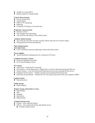 95
 Audible for at least 400 ft
 Requires guards to respond locally
Central Alarm Systems
 Private security firms
 Central station
 Offer CCTV monitoring
 Reporting
 Commonly 10 minutes or less travel time
Proprietary Alarm Systems
 Similar to central
 The company owns monitoring
 Like local but with features of the central system
Auxiliary Station Systems
 Any of the previous three may have auxiliary alarms ring at the fire or police station.
 Need permission from local authorities
Other Requirements:
Line Supervision
 Line is monitored to prevent tampering to subvert the alarm system.
Power Supplies
 Alarms should have backup power for a minimum of 24 hours
Computer Inventory Control
 Control of equipment from theft
 PC Control and laptop control
PC Control
 Cable locks – anchor the PC to the desk
 Port Controls – secure data ports (i.e. floppy drive) or serial or data ports and prevent their use
 Switch Controls – cover for on/off switch which prevent user from switching off file servers
 Peripheral switch controls – lockable switches prevent keyboard from being used
 Electronic Security Boards – inserted into a PC slot require password to boot, also included in BIOS
Laptop Control
 Encrypt the drive
Media Storage
 Proper disposal
Require storage, destruction or reuse:
 Data backups
 CDs
 Diskettes
 Hard Drives
 Paper printout
Common Storage areas:
 On-Site – areas within the facility
 Off-site – areas outside the facility, data backup service
 Examine vendor security
 