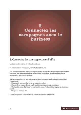  
	
  




                                                                                                                                             	
  
	
  
8.	
  Connectez	
  les	
  campagnes	
  avec	
  l’offre	
  
	
  
Les	
  internautes	
  créent	
  de	
  l'offre	
  touristique.	
  
	
  
Cf.	
  présentation	
  :	
  Fousquare,	
  Gowalla,	
  Everytrail,	
  etc.	
  
	
  
Vos	
  dispositifs	
  doivent	
  être	
  conçus	
  pour	
  porter	
  encore	
  davantage	
  et	
  pousser	
  les	
  offres	
  
des	
  villes,	
  des	
  événements	
  et	
  des	
  partenaires	
  ;	
  ils	
  doivent	
  les	
  mettre	
  en	
  scène	
  et	
  
favoriser	
  la	
  création	
  de	
  contenus.	
  
	
  
Marketer	
  des	
  offres	
  en	
  les	
  croisant	
  avec	
  des	
  «	
  insights	
  »	
  des	
  familles	
  d’aujourd’hui.	
  
Par	
  exemple	
  :	
  
-­‐	
  Offre	
  grands	
  parents	
  :	
  Partez	
  avec	
  vos	
  petits	
  enfant	
  
-­‐	
  Offre	
  meilleur	
  copain:	
  Emmenez	
  le	
  meilleur	
  ami	
  de	
  votre	
  à	
  moitié	
  prix	
  
-­‐	
  Offre	
  famille	
  amie	
  :	
  Partez	
  avec	
  une	
  famille	
  amie,	
  c’est	
  moitié	
  prix	
  pour	
  la	
  deuxième	
  
famille	
  
-­‐	
  Offre	
  jeune	
  maman,	
  etc…	
  
	
  
Communiquer	
  sur	
  l’essentiel,	
  c’est	
  communiquer	
  sur	
  le	
  bénéfice.	
  
	
  
	
  




12	
     	
  
 