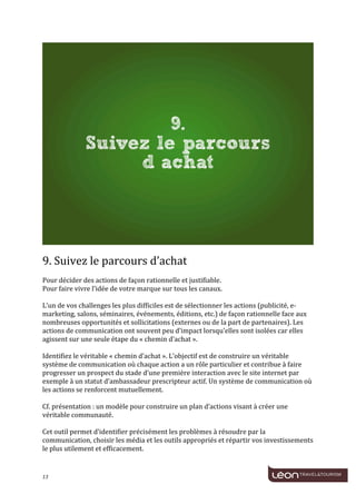 
	
  




                                                                                                                                 	
  
	
  
9.	
  Suivez	
  le	
  parcours	
  d’achat	
  
	
  
Pour	
  décider	
  des	
  actions	
  de	
  façon	
  rationnelle	
  et	
  justifiable.	
  
Pour	
  faire	
  vivre	
  l’idée	
  de	
  votre	
  marque	
  sur	
  tous	
  les	
  canaux.	
  
	
  
L’un	
  de	
  vos	
  challenges	
  les	
  plus	
  difficiles	
  est	
  de	
  sélectionner	
  les	
  actions	
  (publicité,	
  e-­‐
marketing,	
  salons,	
  séminaires,	
  événements,	
  éditions,	
  etc.)	
  de	
  façon	
  rationnelle	
  face	
  aux	
  
nombreuses	
  opportunités	
  et	
  sollicitations	
  (externes	
  ou	
  de	
  la	
  part	
  de	
  partenaires).	
  Les	
  
actions	
  de	
  communication	
  ont	
  souvent	
  peu	
  d’impact	
  lorsqu’elles	
  sont	
  isolées	
  car	
  elles	
  
agissent	
  sur	
  une	
  seule	
  étape	
  du	
  «	
  chemin	
  d’achat	
  ».	
  
	
  
Identifiez	
  le	
  véritable	
  «	
  chemin	
  d’achat	
  ».	
  L’objectif	
  est	
  de	
  construire	
  un	
  véritable	
  
système	
  de	
  communication	
  où	
  chaque	
  action	
  a	
  un	
  rôle	
  particulier	
  et	
  contribue	
  à	
  faire	
  
progresser	
  un	
  prospect	
  du	
  stade	
  d’une	
  première	
  interaction	
  avec	
  le	
  site	
  internet	
  par	
  
exemple	
  à	
  un	
  statut	
  d’ambassadeur	
  prescripteur	
  actif.	
  Un	
  système	
  de	
  communication	
  où	
  
les	
  actions	
  se	
  renforcent	
  mutuellement.	
  
	
  
Cf.	
  présentation	
  :	
  un	
  modèle	
  pour	
  construire	
  un	
  plan	
  d’actions	
  visant	
  à	
  créer	
  une	
  
véritable	
  communauté.	
  
	
  
Cet	
  outil	
  permet	
  d’identifier	
  précisément	
  les	
  problèmes	
  à	
  résoudre	
  par	
  la	
  
communication,	
  choisir	
  les	
  média	
  et	
  les	
  outils	
  appropriés	
  et	
  répartir	
  vos	
  investissements	
  
le	
  plus	
  utilement	
  et	
  efficacement.	
  	
  
	
  

13	
     	
  
 