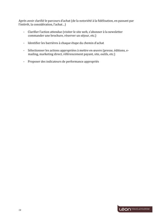  
	
  
Après	
  avoir	
  clarifié	
  le	
  parcours	
  d’achat	
  (de	
  la	
  notoriété	
  à	
  la	
  fidélisation,	
  en	
  passant	
  par	
  
l’intérêt,	
  la	
  considération,	
  l’achat…)	
  
	
  
     -­‐ Clarifier	
  l’action	
  attendue	
  (visiter	
  le	
  site	
  web,	
  s’abonner	
  à	
  la	
  newsletter	
  
          commander	
  une	
  brochure,	
  réserver	
  un	
  séjour,	
  etc.)	
  
	
  
     -­‐ Identifier	
  les	
  barrières	
  à	
  chaque	
  étape	
  du	
  chemin	
  d’achat	
  
	
  
     -­‐ Sélectionner	
  les	
  actions	
  appropriées	
  à	
  mettre	
  en	
  œuvre	
  (presse,	
  éditions,	
  e-­‐
          mailing,	
  marketing	
  direct,	
  référencement	
  payant,	
  site,	
  outils,	
  etc.)	
  
	
  
     -­‐ Proposer	
  des	
  indicateurs	
  de	
  performance	
  appropriés	
  
	
  
	
  




14	
     	
  
 