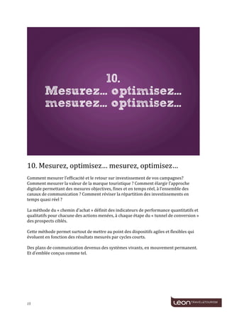  
	
  




                                                                                                                                    	
  
	
  
10.	
  Mesurez,	
  optimisez…	
  mesurez,	
  optimisez…	
  
	
  
Comment	
  mesurer	
  l’efficacité	
  et	
  le	
  retour	
  sur	
  investissement	
  de	
  vos	
  campagnes?	
  
Comment	
  mesurer	
  la	
  valeur	
  de	
  la	
  marque	
  touristique	
  ?	
  Comment	
  élargir	
  l’approche	
  
digitale	
  permettant	
  des	
  mesures	
  objectives,	
  fines	
  et	
  en	
  temps	
  réel,	
  à	
  l’ensemble	
  des	
  
canaux	
  de	
  communication	
  ?	
  Comment	
  réviser	
  la	
  répartition	
  des	
  investissements	
  en	
  
temps	
  quasi	
  réel	
  ?	
  
	
  
La	
  méthode	
  du	
  «	
  chemin	
  d’achat	
  »	
  définit	
  des	
  indicateurs	
  de	
  performance	
  quantitatifs	
  et	
  
qualitatifs	
  pour	
  chacune	
  des	
  actions	
  menées,	
  à	
  chaque	
  étape	
  du	
  «	
  tunnel	
  de	
  conversion	
  »	
  
des	
  prospects	
  ciblés.	
  
	
  
Cette	
  méthode	
  permet	
  surtout	
  de	
  mettre	
  au	
  point	
  des	
  dispositifs	
  agiles	
  et	
  flexibles	
  qui	
  
évoluent	
  en	
  fonction	
  des	
  résultats	
  mesurés	
  par	
  cycles	
  courts.	
  	
  
	
  
Des	
  plans	
  de	
  communication	
  devenus	
  des	
  systèmes	
  vivants,	
  en	
  mouvement	
  permanent.	
  
Et	
  d’emblée	
  conçus	
  comme	
  tel.	
  
	
  
	
  
	
  
	
  
	
  
	
  
	
  

15	
     	
  
 