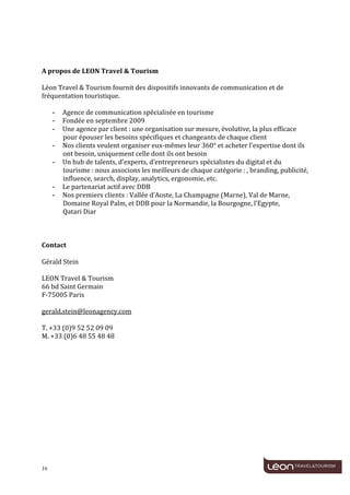  
	
  
	
  
	
  
	
  
A	
  propos	
  de	
  LEON	
  Travel	
  &	
  Tourism	
  
	
  
Léon	
  Travel	
  &	
  Tourism	
  fournit	
  des	
  dispositifs	
  innovants	
  de	
  communication	
  et	
  de	
  
fréquentation	
  touristique.	
  
	
  
      - Agence	
  de	
  communication	
  spécialisée	
  en	
  tourisme	
  	
  
      - Fondée	
  en	
  septembre	
  2009	
  	
  
      - Une	
  agence	
  par	
  client	
  :	
  une	
  organisation	
  sur	
  mesure,	
  évolutive,	
  la	
  plus	
  efficace	
  
         pour	
  épouser	
  les	
  besoins	
  spécifiques	
  et	
  changeants	
  de	
  chaque	
  client	
  	
  
      - Nos	
  clients	
  veulent	
  organiser	
  eux-­‐mêmes	
  leur	
  360°	
  et	
  acheter	
  l’expertise	
  dont	
  ils	
  
         ont	
  besoin,	
  uniquement	
  celle	
  dont	
  ils	
  ont	
  besoin	
  	
  
      - Un	
  hub	
  de	
  talents,	
  d’experts,	
  d’entrepreneurs	
  spécialistes	
  du	
  digital	
  et	
  du	
  
         tourisme	
  :	
  nous	
  associons	
  les	
  meilleurs	
  de	
  chaque	
  catégorie	
  :	
  ,	
  branding,	
  publicité,	
  
         influence,	
  search,	
  display,	
  analytics,	
  ergonomie,	
  etc.	
  	
  
      - Le	
  partenariat	
  actif	
  avec	
  DDB	
  
      - Nos	
  premiers	
  clients	
  :	
  Vallée	
  d’Aoste,	
  La	
  Champagne	
  (Marne),	
  Val	
  de	
  Marne,	
  
         Domaine	
  Royal	
  Palm,	
  et	
  DDB	
  pour	
  la	
  Normandie,	
  la	
  Bourgogne,	
  l’Egypte,	
  	
  
         Qatari	
  Diar	
  
	
  


Contact	
  

Gérald	
  Stein	
  
	
  
LEON	
  Travel	
  &	
  Tourism	
  
66	
  bd	
  Saint	
  Germain	
  
F-­‐75005	
  Paris	
  
	
  
gerald.stein@leonagency.com	
  
	
  
T.	
  +33	
  (0)9	
  52	
  52	
  09	
  09	
  
M.	
  +33	
  (0)6	
  48	
  55	
  48	
  48	
  




16	
     	
  
 