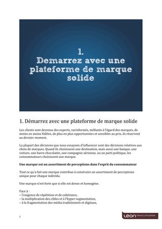  
	
  




                                                                                                                                          	
  
	
  
1.	
  Démarrez	
  avec	
  une	
  plateforme	
  de	
  marque	
  solide	
  
	
  
Les	
  clients	
  sont	
  devenus	
  des	
  experts,	
  surinformés,	
  méfiants	
  à	
  l’égard	
  des	
  marques,	
  de	
  
moins	
  en	
  moins	
  fidèles,	
  de	
  plus	
  en	
  plus	
  opportunistes	
  et	
  sensibles	
  au	
  prix,	
  ils	
  réservent	
  
au	
  dernier	
  moment.	
  
	
  
La	
  plupart	
  des	
  décisions	
  que	
  nous	
  essayons	
  d’influencer	
  sont	
  des	
  décisions	
  relatives	
  aux	
  
choix	
  de	
  marques.	
  Quand	
  ils	
  choisissent	
  une	
  destination,	
  mais	
  aussi	
  une	
  banque,	
  une	
  
voiture,	
  une	
  barre	
  chocolatée,	
  une	
  compagnie	
  aérienne,	
  ou	
  un	
  parti	
  politique,	
  les	
  
consommateurs	
  choisissent	
  une	
  marque.	
  
	
  
Une	
  marque	
  est	
  un	
  assortiment	
  de	
  perceptions	
  dans	
  l’esprit	
  du	
  consommateur	
  
	
  
Tout	
  ce	
  qu'a	
  fait	
  une	
  marque	
  contribue	
  à	
  construire	
  un	
  assortiment	
  de	
  perceptions	
  
unique	
  pour	
  chaque	
  individu.	
  
	
  
Une	
  marque	
  n’est	
  forte	
  que	
  si	
  elle	
  est	
  dense	
  et	
  homogène.	
  
	
  
Face	
  à	
  :	
  
–	
  l’exigence	
  de	
  répétition	
  et	
  de	
  cohérence,	
  
–	
  la	
  multiplication	
  des	
  cibles	
  et	
  à	
  l’hyper-­‐segmentation,	
  
–	
  à	
  la	
  fragmentation	
  des	
  média	
  traditionnels	
  et	
  digitaux,	
  
	
  


2	
     	
  
 