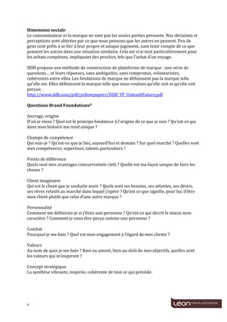  
	
  
Dimension	
  sociale	
  
Le	
  consommateur	
  et	
  la	
  marque	
  ne	
  sont	
  pas	
  les	
  seules	
  parties	
  prenante.	
  Nos	
  décisions	
  et	
  
perceptions	
  sont	
  altérées	
  par	
  ce	
  que	
  nous	
  pensons	
  que	
  les	
  autres	
  en	
  pensent.	
  Peu	
  de	
  
gens	
  sont	
  prêts	
  à	
  se	
  fier	
  à	
  leur	
  propre	
  et	
  unique	
  jugement,	
  sans	
  tenir	
  compte	
  de	
  ce	
  que	
  
pensent	
  les	
  autres	
  dans	
  une	
  situation	
  similaire.	
  Cela	
  est	
  vrai	
  tout	
  particulièrement	
  pour	
  
les	
  achats	
  complexes,	
  impliquant	
  des	
  proches,	
  tels	
  que	
  l’achat	
  d’un	
  voyage.	
  
	
  
DDB	
  propose	
  une	
  méthode	
  de	
  construction	
  de	
  plateforme	
  de	
  marque	
  :	
  une	
  série	
  de	
  
questions…	
  et	
  leurs	
  réponses,	
  sans	
  ambiguïtés,	
  sans	
  compromis,	
  volontaristes,	
  
cohérentes	
  entre	
  elles.	
  Les	
  fondations	
  de	
  marque	
  ne	
  définissent	
  pas	
  la	
  marque	
  telle	
  
qu’elle	
  est.	
  Elles	
  définissent	
  la	
  marque	
  telle	
  que	
  nous	
  voulons	
  qu’elle	
  soit	
  et	
  qu’elle	
  soit	
  
perçue.	
  
http://www.ddb.com/pdf/yellowpapers/DDB_YP_UnleashFuture.pdf	
  
	
  
Questions	
  Brand	
  Foundations©	
  
	
  
Ancrage,	
  origine	
  
D’où	
  je	
  viens	
  ?	
  Quel	
  est	
  le	
  principe	
  fondateur	
  à	
  l’origine	
  de	
  ce	
  que	
  je	
  suis	
  ?	
  Qu’est-­‐ce	
  qui	
  
dans	
  mon	
  histoire	
  me	
  rend	
  unique	
  ?	
  
	
  
Champs	
  de	
  compétence	
  
Qui	
  suis-­‐je	
  ?	
  Qu’est-­‐ce	
  que	
  je	
  fais,	
  aujourd’hui	
  et	
  demain	
  ?	
  Sur	
  quel	
  marché	
  ?	
  Quelles	
  sont	
  
mes	
  compétences,	
  expertises,	
  talents	
  particuliers	
  ?	
  
	
  
Points	
  de	
  différence	
  
Quels	
  sont	
  mes	
  avantages	
  concurrentiels	
  clefs	
  ?	
  Quelle	
  est	
  ma	
  façon	
  unique	
  de	
  faire	
  les	
  
choses	
  ?	
  
	
  
Client	
  imaginaire	
  
Qui	
  est	
  le	
  client	
  que	
  je	
  souhaite	
  avoir	
  ?	
  Quels	
  sont	
  ses	
  besoins,	
  ses	
  attentes,	
  ses	
  désirs,	
  
ses	
  rêves	
  relatifs	
  au	
  marché	
  dans	
  lequel	
  j’opère	
  ?	
  Qu’est	
  ce	
  que	
  signifie,	
  pour	
  lui,	
  d’être	
  
mon	
  client	
  plutôt	
  que	
  celui	
  d’une	
  autre	
  marque	
  ?	
  
	
  
Personnalité	
  
Comment	
  me	
  définirais-­‐je	
  si	
  j’étais	
  une	
  personne	
  ?	
  Qu’est-­‐ce	
  qui	
  décrit	
  le	
  mieux	
  mon	
  
caractère	
  ?	
  Comment	
  je	
  veux	
  être	
  perçu	
  comme	
  une	
  personne	
  ?	
  
	
  
Combat	
  
Pourquoi	
  je	
  me	
  bats	
  ?	
  Quel	
  est	
  mon	
  engagement	
  à	
  l’égard	
  de	
  mes	
  clients	
  ?	
  
	
  
Valeurs	
  
Au	
  nom	
  de	
  quoi	
  je	
  me	
  bats	
  ?	
  Bien	
  en	
  amont,	
  bien	
  au-­‐delà	
  de	
  mes	
  objectifs,	
  quelles	
  sont	
  
les	
  valeurs	
  qui	
  m’inspirent	
  ?	
  
	
  
Concept	
  stratégique	
  
La	
  synthèse	
  vibrante,	
  inspirée,	
  cohérente	
  de	
  tout	
  ce	
  qui	
  précède.	
  
	
  
	
  



4	
     	
  
 