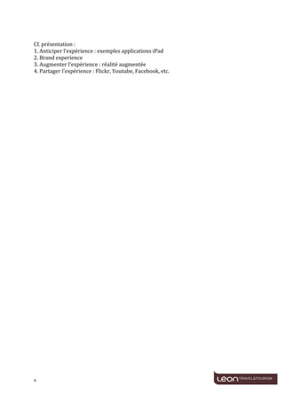  
	
  
	
  
Cf.	
  présentation	
  :	
  
1.	
  Anticiper	
  l’expérience	
  :	
  exemples	
  applications	
  iPad	
  
2.	
  Brand	
  experience	
  
3.	
  Augmenter	
  l’expérience	
  :	
  réalité	
  augmentée	
  
4.	
  Partager	
  l’expérience	
  :	
  Flickr,	
  Youtube,	
  Facebook,	
  etc.	
  
	
  




6	
     	
  
 