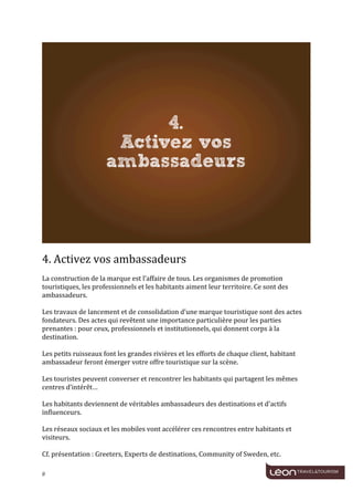  
	
  




                                                                                                                                      	
  
	
  
4.	
  Activez	
  vos	
  ambassadeurs	
  
	
  
La	
  construction	
  de	
  la	
  marque	
  est	
  l’affaire	
  de	
  tous.	
  Les	
  organismes	
  de	
  promotion	
  
touristiques,	
  les	
  professionnels	
  et	
  les	
  habitants	
  aiment	
  leur	
  territoire.	
  Ce	
  sont	
  des	
  
ambassadeurs.	
  
	
  
Les	
  travaux	
  de	
  lancement	
  et	
  de	
  consolidation	
  d’une	
  marque	
  touristique	
  sont	
  des	
  actes	
  
fondateurs.	
  Des	
  actes	
  qui	
  revêtent	
  une	
  importance	
  particulière	
  pour	
  les	
  parties	
  
prenantes	
  :	
  pour	
  ceux,	
  professionnels	
  et	
  institutionnels,	
  qui	
  donnent	
  corps	
  à	
  la	
  
destination.	
  
	
  
Les	
  petits	
  ruisseaux	
  font	
  les	
  grandes	
  rivières	
  et	
  les	
  efforts	
  de	
  chaque	
  client,	
  habitant	
  
ambassadeur	
  feront	
  émerger	
  votre	
  offre	
  touristique	
  sur	
  la	
  scène.	
  
	
  
Les	
  touristes	
  peuvent	
  converser	
  et	
  rencontrer	
  les	
  habitants	
  qui	
  partagent	
  les	
  mêmes	
  
centres	
  d’intérêt…	
  
	
  
Les	
  habitants	
  deviennent	
  de	
  véritables	
  ambassadeurs	
  des	
  destinations	
  et	
  d'actifs	
  
influenceurs.	
  
	
  
Les	
  réseaux	
  sociaux	
  et	
  les	
  mobiles	
  vont	
  accélérer	
  ces	
  rencontres	
  entre	
  habitants	
  et	
  
visiteurs.	
  
	
  
Cf.	
  présentation	
  :	
  Greeters,	
  Experts	
  de	
  destinations,	
  Community	
  of	
  Sweden,	
  etc.	
  

8	
     	
  
 