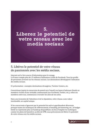  
	
  




                                                                                                                                  	
  
	
  
5.	
  Libérez	
  le	
  potentiel	
  de	
  votre	
  réseau	
  	
  
de	
  passionnés	
  avec	
  les	
  média	
  sociaux.	
  
	
  
Internet	
  est	
  la	
  1ère	
  source	
  d’information	
  pour	
  le	
  voyage.	
  
La	
  France	
  compte	
  plus	
  de	
  15	
  millions	
  d’utilisateurs	
  actifs	
  de	
  Facebook.	
  Tous	
  les	
  profils	
  
de	
  personnes	
  arrivent	
  sur	
  les	
  réseaux	
  sociaux.	
  Les	
  destinations	
  développent	
  l'utilisation	
  
des	
  média	
  sociaux.	
  
	
  
Cf.	
  présentation	
  :	
  exemples	
  destinations	
  étrangères,	
  Twisitor	
  Centers,	
  etc.	
  
	
  
Convertissez	
  (après	
  la	
  conversion	
  du	
  postal	
  vers	
  l’email)	
  vos	
  bases	
  d’adresses	
  Emails	
  en	
  
membres	
  vivants	
  d’une	
  véritable	
  communauté	
  (sur	
  Facebook,	
  Twitter,	
  etc.),	
  reliez	
  ces	
  
membres	
  entre	
  eux,	
  commencez	
  à	
  recruter	
  les	
  amis	
  de	
  nos	
  amis.	
  
	
  
Dans	
  une	
  économie	
  de	
  l’attention	
  et	
  de	
  la	
  réputation,	
  votre	
  réseau	
  a	
  une	
  valeur	
  
inestimable,	
  un	
  capital	
  unique.	
  	
  
	
  
Si	
  les	
  concurrents	
  n’ignorent	
  pas	
  le	
  potentiel	
  du	
  web	
  et	
  appréhendent	
  désormais	
  
presque	
  toutes	
  les	
  techniques	
  de	
  référencement,	
  d’emailing,	
  de	
  bannering,	
  etc.,	
  le	
  budget	
  
limité	
  ne	
  représente	
  plus	
  un	
  handicap	
  disqualifiant.	
  Au	
  lieu	
  d’empiler	
  les	
  techniques	
  
comme	
  les	
  plans	
  de	
  bannières	
  au	
  kilo	
  de	
  CPM,	
  nous	
  préconisons	
  de	
  libérer	
  le	
  potentiel	
  
de	
  votre	
  réseau	
  avec	
  les	
  média	
  sociaux.	
  	
  
	
  


9	
     	
  
 