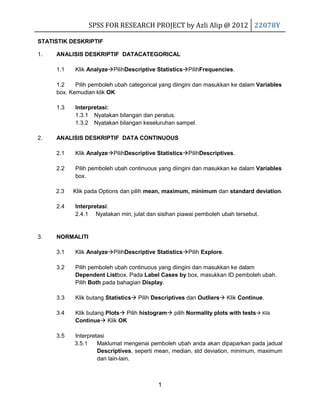 SPSS FOR RESEARCH PROJECT by Azli Alip @ 2012 22078Y
STATISTIK DESKRIPTIF
1.

ANALISIS DESKRIPTIF DATACATEGORICAL
1.1

Klik AnalyzePilihDescriptive StatisticsPilihFrequencies.

1.2
Pilih pemboleh ubah categorical yang diingini dan masukkan ke dalam Variables
box. Kemudian klik OK
1.3

2.

Interpretasi:
1.3.1 Nyatakan bilangan dan peratus.
1.3.2 Nyatakan bilangan keseluruhan sampel.

ANALISIS DESKRIPTIF DATA CONTINUOUS
2.1

Klik AnalyzePilihDescriptive StatisticsPilihDescriptives.

2.2

Pilih pemboleh ubah continuous yang diingini dan masukkan ke dalam Variables
box.

2.3

Klik pada Options dan pilih mean, maximum, minimum dan standard deviation.

2.4

3.

Interpretasi:
2.4.1 Nyatakan min, julat dan sisihan piawai pemboleh ubah tersebut.

NORMALITI
3.1

Klik AnalyzePilihDescriptive StatisticsPilih Explore.

3.2

Pilih pemboleh ubah continuous yang diingini dan masukkan ke dalam
Dependent Listbox. Pada Label Cases by box, masukkan ID pemboleh ubah.
Pilih Both pada bahagian Display.

3.3

Klik butang Statistics Pilih Descriptives dan Outliers Klik Continue.

3.4

Klik butang Plots Pilih histogram pilih Normality plots with tests Klik
Continue Klik OK

3.5

Interpretasi
3.5.1
Maklumat mengenai pemboleh ubah anda akan dipaparkan pada jadual
Descriptives, seperti mean, median, std deviation, minimum, maximum
dan lain-lain.

1

 