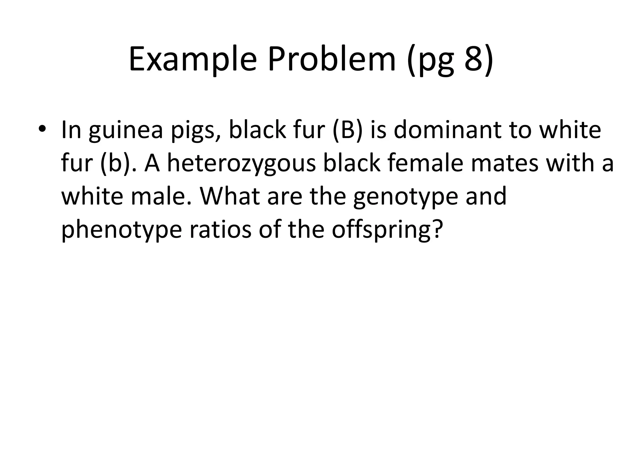 Example Problem (pg 8)
• In guinea pigs, black fur (B) is dominant to white
  fur (b). A heterozygous black female mates with a
  white male. What are the genotype and
  phenotype ratios of the offspring?
 