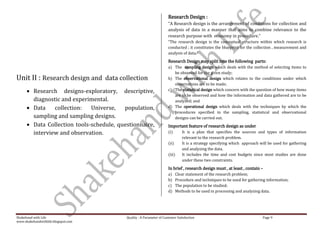 Research Design :
                                                                         “A Research design is the arrangement of conditions for collection and
                                                                         analysis of data in a manner that aims to combine relevance to the
                                                                         research purpose with economy in procedure.”
                                                                         “The research design is the conceptual structure within which research is
                                                                         conducted ; it constitutes the blueprint for the collection , measurement and
                                                                         analysis of data.”
                                                                         Research Design may split into the following parts:
                                                                         a) The sampling design which deals with the method of selecting items to
                                                                            be observed for the given study;
Unit II : Research design and data collection                            b) The observational design which relates to the conditions under which
                                                                            observations are to be made;
          Research designs-exploratory, descriptive,                     c) The statistical design which concern with the question of how many items
                                                                            are to be observed and how the information and data gathered are to be
          diagnostic and experimental.                                      analyzed; and
          Data    collection:   Universe,   population,                  d) The operational design which deals with the techniques by which the
                                                                            procedures specified in the sampling, statistical and observational
          sampling and sampling designs.                                    designs can be carried out.
          Data Collection tools-schedule, questionnaire,                 Important feature of research design as under
          interview and observation.                                     (i)       It is a plan that specifies the sources and types of information
                                                                                   relevant to the research problem.
                                                                         (ii)      It is a strategy specifying which approach will be used for gathering
                                                                                   and analyzing the data.
                                                                         (iii)     It includes the time and cost budgets since most studies are done
                                                                                   under these two constraints.
                                                                         In brief , research design must , at least , contain –
                                                                         a)     Clear statement of the research problem;
                                                                         b)     Procedure and techniques to be used for gathering information;
                                                                         c)     The population to be studied;
                                                                         d)     Methods to be used in processing and analyzing data.




Shakehand with Life                          Quality : A Parameter of Customer Satisfaction                                    Page 9
www.shakehandwithlife.blogspot.com
 