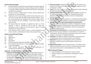 Need for Research design                                                                   2. Extraneous variable : Independent variables that are not related to the
I)      Research Design is needed because it facilitates the smooth sailing of                 purpose of the study, but may affect the dependent variable are termed
        the various research operations , thereby making research as efficient                 as extraneous variable.
        as possible yielding maximal information with minimal expenditure                  3. Control : The term ‘Control’ is used when we design the study minimizing
        of effort, time and money .                                                            the effects of extraneous independent variables.
II)     We need a research design of plan in advance of data collection and                4. Confounded Relationship: When the dependent variable is not free from
        analysis for our research project.                                                     the influence of extraneous variable, the relationship between the
III)    Preparation of the research design should be done with great care as                   dependent and independent variables is said to be confounded by
        any error in it may upset the entire project. Research design , in fact,               extraneous variable.
        has a great bearing on the reliability of the results arrived at and as            5. Research Hypothesis: When a prediction or a hypothesized relationship is
        such constitutes the firm foundation of the entire edifice of the                      to be tested by scientific methods, it is termed as research hypothesis.
        research work.                                                                     6. Experimental and non-experimental hypothesis-testing research:
IV)     The design helps the researcher to organize his ideas in a form                        Research in which the independent variable is manipulated is termed
        whereby it will be possible for him to look for flaws and                              ‘experimental hypothesis-testing research’ and a research in which an
        inadequacies. Such a design can even be given to others for their                      independent variable is not manipulated is called ‘non-experimental
        comments and critical evaluation.                                                      hypothesis-testing research’.
V)      In the absence of such a course of action , it will be difficult for the           7. Experimental and control groups: In an experimental hypothesis-testing
        critic to provide a comprehensive review of the proposed study.                        research when a group is exposed to usual conditions, it is termed a
                                                                                               ‘control group’ , but when the group is exposed to some novel or special
Feature of Good Research Design
                                                                                               condition , it is termed an ‘experimental group’.
I)      Flexible
                                                                                           8. Treatments: The different conditions under which experimental and
II)     Appropriate
                                                                                               control groups are put are usually referred to as ‘treatments’.
III)    Efficient
                                                                                           9. Experiment: The process of examining the truth of a statistical
IV)     Economical
                                                                                               hypothesis, relating to some research problem, is known as an
V)      Minimises biasness, Maximises reliability of the data
                                                                                               experiment.
VI)     Gives smallest experimental error and supposed to be the best design
                                                                                           10. Experimental unit(s): The pre-determined plots or the blocks, where
        in many investigation.
                                                                                               different treatments are used , are known as experimental units. Such
VII)    Yields maximal information and provides an opportunity for
                                                                                               experimental units must be selected (defined) very carefully.
        considering many different aspects of a problem.
                                                                                           Different Research Designs
Important Concepts Relating to Research Design
                                                                                                    Research design in case of exploratory research studies
1. Dependent and Independent variables: If one variable depends upon or is
                                                                                                    Research design in case of descriptive and diagnostic research
   consequence of the other variable , it is termed as dependent variable,
                                                                                                    studies
   and the variable that is antecedent to the dependent variable is termed as
   an independent variable. e.g. if we say that height depends upon age,                            Research design in case of Experimental studies
   then height is a dependent variable and age is an independent variable.

Shakehand with Life                                            Quality : A Parameter of Customer Satisfaction                                    Page 10
www.shakehandwithlife.blogspot.com
 