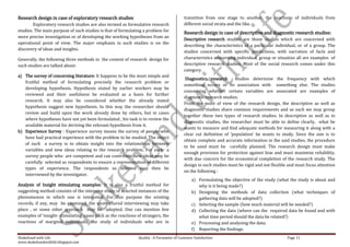 Research design in case of exploratory research studies                                    transition from one stage to another, the reactions of individuals from
        Exploratory research studies are also termed as formulative research               different social strata and the like.
studies. The main purpose of such studies is that of formulating a problem for             Research design in case of descriptive and diagnostic research studies:
more precise investigation or of developing the working hypotheses from an
                                                                                           Descriptive research studies are those studies which are concerned with
operational point of view. The major emphasis in such studies is on the
                                                                                           describing the characteristics of a particular individual, or of a group. The
discovery of ideas and insights.
                                                                                           studies concerned with specific predictions, with narration of facts and
Generally, the following three methods in the context of research design for               characteristics concerning individual, group or situation all are examples of
such studies are talked about:                                                             descriptive research studies. Most of the social research comes under this
                                                                                           category.
a) The survey of concerning literature: It happens to be the most simple and
                                                                                            Diagnostics research     studies determine the frequency with which
   fruitful method of formulating precisely the research problem or
                                                                                           something occurs or its association with something else. The studies
   developing hypothesis. Hypothesis stated by earlier workers may be
                                                                                           concerning whether certain variables are associated are examples of
   reviewed and their usefulness be evaluated as a basis for further
                                                                                           diagnostic research studies.
   research. It may also be considered whether the already stated
                                                                                           From the point of view of the research design, the descriptive as well as
   hypothesis suggest new hypothesis. In this way the researcher should
                                                                                           diagnostic studies share common requirements and as such we may group
   review and build upon the work already done by others, but in cases
                                                                                           together these two types of research studies. In descriptive as well as in
   where hypotheses have not yet been formulated , his task is to review the
                                                                                           diagnostic studies, the researcher must be able to define clearly, what he
   available material for deriving the relevant hypothesis from it.
                                                                                           wants to measure and find adequate methods for measuring it along with a
b) Experience Survey : Experience survey means the survey of people who
                                                                                           clear cut definition of ‘population’ he wants to study. Since the aim is to
   have had practical experience with the problem to be studied. The object
                                                                                           obtain complete and accurate information in the said studies, the procedure
   of such a survey is to obtain insight into the relationships between
                                                                                           to be used must be carefully planned. The research design must make
   variables and new ideas relating to the research problem. For such a
                                                                                           enough provision for protection against bias and must maximize reliability,
   survey people who are competent and can contribute new ideas may be
                                                                                           with due concern for the economical completion of the research study. The
   carefully selected as respondents to ensure a representation of different
                                                                                           design in such studies must be rigid and not flexible and must focus attention
   types of experience. The respondents so selected may then be
                                                                                           on the following :
   interviewed by the investigator.
                                                                                               a) Formulating the objective of the study (what the study is about and
Analysis of Insight stimulating examples: It is also a fruitful method for                        why is it being made?)
suggesting method consists of the intensive study of selected instances of the                 b) Designing the methods of data collection (what techniques of
phenomenon in which one is interested. For this purpose the existing                              gathering data will be adopted?)
records, if any, may be examined, the unstructured interviewing may take                       c) Selecting the sample (how much material will be needed?)
place , or some other approach may be adopted. One can mention few                             d) Collecting the data (where can the required data be found and with
examples of ‘insight- stimulating’ cases such as the reactions of strangers, the                  what time period should the data be related?)
reactions of marginal individuals, the study of individuals who are in                         e) Processing and analyzing the data.
                                                                                               f) Reporting the findings.
Shakehand with Life                                            Quality : A Parameter of Customer Satisfaction                                   Page 11
www.shakehandwithlife.blogspot.com
 