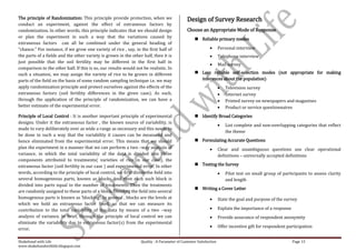 The principle of Randomization: This principle provide protection, when we                    Design of Survey Research
conduct an experiment, against the effect of extraneous factors by
randomization. In other words, this principle indicates that we should design                 Choose an Appropriate Mode of Response
or plan the experiment in such a way that the variations caused by                                 Reliable primary modes
extraneous factors can all be combined under the general heading of
“chance.” For instance, if we grow one variety of rice , say, in the first half of                                 Personal interview
the parts of a fields and the other variety is grown in the other half, then it is                                 Telephone interview
just possible that the soil fertility may be different in the first half in
                                                                                                                   Mail survey
comparison to the other half. If this is so, our results would not be realistic. In
such a situation, we may assign the variety of rice to be grown in different                       Less reliable self-selection modes (not appropriate for making
parts of the field on the basis of some random sampling technique i.e. we may                       inferences about the population)
apply randomization principle and protect ourselves against the effects of the                                        Television survey
extraneous factors (soil fertility differences in the given case). As such,                                           Internet survey
through the application of the principle of randomization, we can have a                                              Printed survey on newspapers and magazines
better estimate of the experimental error.                                                                            Product or service questionnaires
Principle of Local Control : It is another important principle of experimental                     Identify Broad Categories
designs. Under it the extraneous factor , the known source of variability, is
                                                                                                                      List complete and non-overlapping categories that reflect
made to vary deliberately over as wide a range as necessary and this needs to
                                                                                                                      the theme
be done in such a way that the variability it causes can be measured and
hence eliminated from the experimental error. This means that we should                            Formulating Accurate Questions
plan the experiment in a manner that we can perform a two –way analysis of                                         Clear and unambiguous questions use clear operational
variance, in which the total variability of the data is divided into three                                         definitions – universally accepted definitions
components attributed to treatments( varieties of rice in our case), the
extraneous factor (soil fertility in our case ) and experimental error. In other                   Testing the Survey
words, according to the principle of local control, we first divide the field into                                    Pilot test on small group of participants to assess clarity
several homogeneous parts, known as blocks, and then each such block is                                               and length
divided into parts equal to the number of treatments. Then the treatments
                                                                                                   Writing a Cover Letter
are randomly assigned to these parts of a block. Dividing the field into several
homogenous parts is known as ‘blocking’. In general , blocks are the levels at                                     State the goal and purpose of the survey
which we hold an extraneous factor fixed, so that we can measure its
contribution to the total variability of the data by means of a two –way                                           Explain the importance of a response
analysis of variance. In brief, through the principle of local control we can                                      Provide assurance of respondent anonymity
eliminate the variability due to extraneous factor(s) from the experimental
                                                                                                                   Offer incentive gift for respondent participation
error.

Shakehand with Life                                               Quality : A Parameter of Customer Satisfaction                                          Page 13
www.shakehandwithlife.blogspot.com
 