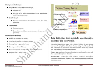 Advantages and Disadvantages

     Simple Random Sample & Systematic Sample
                                                                                                  Types of Survey Errors
             Simple to use

             May not be a good representation of the population’s                                                                              Excluded from
              underlying characteristics
                                                                                              Coverage Error                                   frame.

     Stratified Sample
                                                                                              Non response Error                              Follow up on
             Ensures representation of individuals across the entire                                                                          nonresponse.
              population
                                                                                              Sampling Error
     Cluster Sample                                                                                                                        Chance
                                                                                                                                            differences from
             More cost effective                                                                                                           sample to sample.
                                                                                              Measurement Error
             Less efficient (need larger sample to acquire the same level of
              precision)                                                                                                                  Bad Question!

Evaluating Survey Worthiness

     What Is the Purpose of the Survey?                                                 Data Collection tools-schedule, questionnaire,
     Is the Survey Based on a Probability Sample?                                       interview and observation.
     Coverage Error – Appropriate Frame                                                 The task of data collection begins after a research problem has been defined
                                                                                         and research design/plan chalked out. While deciding about the method of
     Non response Error – Follow up
                                                                                         data collection to be used for the study, the researcher should keep in mind
     Measurement Error – Good Questions Elicit Good Responses                           two types of data viz., Primary and Secondary.

     Sampling Error – Always Exists                                                     Primary data : are those which are collected afresh and for the first time, and
                                                                                         thus happen to be original in character.

                                                                                         Secondary data : on the other hand , are those which have already been
                                                                                         collected by someone else and which have already been passed through the
                                                                                         statistical process.



Shakehand with Life                                          Quality : A Parameter of Customer Satisfaction                                    Page 17
www.shakehandwithlife.blogspot.com
 