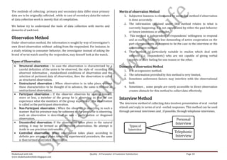The methods of collecting primary and secondary data differ since primary                  Merits of observation Method
data are to be originally collected , while in case of secondary data the nature               1. Subjective biasness is eliminated by using this method if observation
of data collection work is merely that of compilation.                                            is done accurately.
                                                                                               2. The information obtained under this method relates to what is
We below try to understand the tools of data collection with merits and
                                                                                                  currently happening; it is not complicated by either the past behavior
demerits of each tool.
                                                                                                  or future intentions or attitudes.
                                                                                               3. This method is independent of respondents’ willingness to respond
Observation Method                                                                                and as such is relatively less demanding of active cooperation on the
Under observation method, the information is sought by way of investigator’s                      part of respondents as happens to be the case in the interview or the
own direct observation without asking from the respondent. For instance, in                       questionnaire method.
a study relating to consumer behavior, the investigator instead of asking the                  4. This method is particularly suitable in studies which deal with
brand of wrist watch used by the respondent, may himself look at the watch.                       subjects (i.e. respondents) who are not capable of giving verbal
                                                                                                  reports of their feeling for one reason or the other.
Types of Observation
      Structured observation : In case the observation is characterized by a               Demerits of observation Method
      careful definition of the units to be observed, the style of recording the               1. It is an expensive method.
      observed information , standardized conditions of observation and the
                                                                                               2. The information provided by this method is very limited.
      selection of pertinent data of observation, then the observation is called
      as structured observation.                                                               3. Sometime unforeseen factors may interfere with the observational
      Unstructured observation : When observation is to take place without                        task.
      these characteristics to be thought of in advance, the same is termed as                 4. Sometimes , some people are rarely accessible to direct observation
      unstructured observation.                                                                   creates obstacle for this method to collect data effectively.
      Participant observation : If the observer observes by making himself,
      more or less, a member of the group he is observing so that he can                   Interview Method
      experience what the members of the group experience , the observation
      is called as the participant observation.                                            The interview method of collecting data involves presentation of oral –verbal
      Non-Participant observation : When the observer is observing in such a               stimuli and reply in terms of oral –verbal responses. This method can be used
      manner that his presence may be unknown to the people he is observing,               through personal interviews and , if possible, through telephone interviews.
      such an observation is described as non – participation or disguised
      observation.                                                                                                                      Personal
      Uncontrolled observation: If the observation takes place in the natural                                                          Interview
      setting, it may be termed as uncontrolled observation. No attempt is                          Types of
      made to use precision instruments.                                                           Interview
      Controlled observation: When observation takes place according to                                                               Telephonic
      definite pre- arranged plans, involving experimental procedure, the same                                                         Interview
      is then termed controlled observation.



Shakehand with Life                                            Quality : A Parameter of Customer Satisfaction                                  Page 18
www.shakehandwithlife.blogspot.com
 