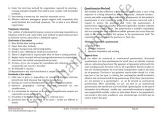 6) Under the interview method the organization required for selecting ,                    Questionnaire Method
   training and supervising the field –staff is more complex with formidable               This method of data collection is quite popular , particularly in case of big
   problems.                                                                               enquiries. It is being adopted by private individuals , research workers ,
7) Interviewing at times may also introduce systematic errors.                             private and public organizations and even by governments . In this method a
8) Effective interview presupposes proper rapport with respondents that                    questionnaire is sent (usually by post) to the persons concerned with a
   would facilitate free and frank responses. This is often a very difficult               request to answer the questions and return the questionnaire. A
   requirement.                                                                            questionnaire consists of a number of questions printed or typed in a definite
Telephonic Interview                                                                       order on a form or set or forms . The questionnaire is mailed to respondents
This method of collecting information consists in containing respondents on                who are expected to read and understand the questions and write down the
telephone itself. It is not a very widely used method, but plays important part            reply in the space meant for the purpose in the questionnaire itself. The
in industrial surveys, particularly in developed regions.                                  respondents have to answer the questions on their own.
Chief merits of this method
                                                                                           Three main aspects of a questionnaire
1) More flexible than mailing method.
2) Faster than other methods.                                                              1. General form
3) Cheaper than personal interviewing method                                               2. Question Sequence
4) Recall is easy; callbacks are simple and economical.                                    3. Question formulation and wording
5) There is a higher rate of response than what we have in mailing method;                 General form:
6) Replies can be recorded without causing embarrassment to respondents.                   It can either be structured or unstructured questionnaire. Structured
7) Interviewer can explain requirements more easily.                                       questionnaire are those questionnaire in which there are definite, concrete
8) At times, access can be gained to respondents who otherwise cannot be                   and pre –determined questions. The questions are presented with exactly the
     contacted for one reason or the other.                                                same wording and in the same order to all respondents. Resorts is taken to
9) No field staff is required.                                                             this sort of standardization to ensure that all respondents reply to the same
10) Representative and wider distribution of sample is possible.                           set of questions. The form of the questions may be either closed (i.e. of the
Drawbacks of this method                                                                   type ‘yes’ or ‘no’ ) or open (i.e. inviting free response) but should be stated in
1) Little time is given to respondents for considered answers; interview                   advance and not constructed during questioning. When these characteristics
     period is not likely to exceed five minutes in most cases.                            are not present in a questionnaire , it can be termed as unstructured
2) Surveys are restricted to respondents who have telephone facilities.                    questionnaire. More specifically, we can say that in an unstructured
3) Extensive geographical coverage may get restricted by cost                              questionnaire, the interviewer is provided with a general guide on the type of
     considerations.                                                                       information to be obtained , but the exact question formulation is largely his
4) It is not suitable for intensive surveys where comprehensive answers are                own responsibility and the replies are to be taken down in the respondent’s
     required to various questions.                                                        own words to the extent possible; in some situations tape recorders may be
5) Possibility of the bias of the interviewer is relatively more.                          used to achieve this goal.
6) Questions have to be short and to the point ; probes are difficult to
     handle.

Shakehand with Life                                            Quality : A Parameter of Customer Satisfaction                                      Page 20
www.shakehandwithlife.blogspot.com
 