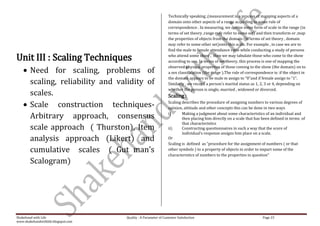 Technically speaking ,(measurement is a process of mapping aspects of a
                                                                 domain onto other aspects of a range according to some rule of
                                                                 correspondence . In measuring, we devise some form of scale in the range (in
                                                                 terms of set theory ,range may refer to some set) and then transform or ,map
                                                                 the properties of objects from the domain (in terms of set theory , domain
                                                                 may refer to some other set)onto this scale. For example , in case we are to
                                                                 find the male to female attendance ratio while conducting a study of persons

Unit III : Scaling Techniques                                    who attend some show , then we may tabulate those who come to the show
                                                                 according to sex. In terms of set theory, this process is one of mapping the
                                                                 observed physical properties of those coming to the show (the domain) on to
        Need for scaling, problems of                            a sex classification (the range ).The rule of correspondence is: if the object in
                                                                 the domain appears to be male m assign to “0”and if female assign to “1”.
        scaling, reliability and validity of                     Similarly , we record a person’s marital status as 1, 2, 3 or 4, depending on
                                                                 whether the person is single, married , widowed or divorced.
        scales.                                                  Scaling :
        Scale construction techniques-                           Scaling describes the procedure of assigning numbers to various degrees of
                                                                 opinion, attitude and other concepts this can be done in two ways

        Arbitrary approach, consensus                            i)      Making a judgment about some characteristics of an individual and
                                                                         then placing him directly on a scale that has been defined in terms of
                                                                         that characteristics
        scale approach ( Thurston), Item                         ii)     Constructing questionnaires in such a way that the score of
                                                                         individual’s response assigns him place on a scale.
        analysis approach (Likert) and                           Or
                                                                 Scaling is defined as “procedure for the assignment of numbers ( or that
        cumulative scales ( Gut man’s                            other symbols ) to a property of objects in order to impart some of the
                                                                 characteristics of numbers to the properties in question”
        Scalogram)




Shakehand with Life                  Quality : A Parameter of Customer Satisfaction                                     Page 23
www.shakehandwithlife.blogspot.com
 