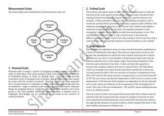Measurement Scales                                                                       2. Ordinal Scale
The most widely used classification of measurement scales are                            The ordinal scale places event in order, but there is no attempt to make the
                                                                                         intervals of the scale equal in terms of rule. Ordinal scales only permit the
                                                                                         ranking of items from highest to lowest median is used for measure. For
                                                                                         instance , if Ram’s position in his class is 10 and Mohan’s position is 40, it
                                                                                         cannot be said that Ram’s position is four times as good as that of Mohan. The
                                       1.Nominal
                                         Scale                                           statement would make no sense at all. The use of an ordinal scale implies a
                                                                                         statement of ‘greater than’ or ‘less than’ (an equality statement is also
                                                                                         acceptable ) without our being able to state how much greater or less. The
                                                                                         real difference between ranks 1 and 2 may be more or less than the
                                                                                         difference between ranks 5 and 6. Since the numbers of this scale have only a
                          4.Ratio    Measurement        2.Ordinal
                                        Scale                                            rank meaning , the appropriate measure of central tendency is the median.
                           Scale                          Scale

                                                                                         3. Interval Scale
                                                                                         The intervals are adjusted in terms of some rule that has been established as
                                                                                         a basis for making the units equal. The units are equal only in so far as one
                                       3.Interval                                        accepts the assumptions on which the rule is based. Interval scale can have
                                          Scale                                          an arbitrary zero, but it is not possible to determine for them what may be
                                                                                         called an absolute zero or the unique origin. The primary limitation of the
                                                                                         interval scale is the lack of true Zero ; it does not have the capacity to
                                                                                         measure the complete absence of a trait or characteristic. The Fahrenheit
1. Nominal Scale:
                                                                                         scale is an example of an interval scale and shows similarities in what one
Nominal scale is simply a system of assigning number symbols to events in
                                                                                         can and cannot do with it. One can say that an increase in temperature from
order to label them. The usual example of this is the assignment of numbers
of basketball players in order to identify them . Nominal scales provide                 300 to 400 involves the same increase in temperature as an increase from 600
convenient ways of keeping track of people, objects and events. One cannot               to 700 but one cannot say that the temperature of 600 is twice as warm as the
do much with the numbers involved . Nominal scale is the least powerful                  temperature of 300 because both numbers are dependent on the fact that the
level of measurement . It indicates no order or distance relationship and has            zero on the scale is set arbitrary at the temperature of the freezing point of
no arithmetic origin. A nominal scale simply describes differences between               water. The ratio of the two temperature , 300 and 600, means nothing because
things by assigning them to categories. The counting of numbers of in each               zero is an arbitrary point.
group is the only possible arithmetic operation when a nominal scale is
employed. Accordingly, we are restricted to use mode as the measure of                   Interval scales provides more powerful measurement than ordinal scales for
central tendency.                                                                        interval scale also incorporates the concept of equality of interval. As such
                                                                                         more powerful statistical measures can be used with interval scales. Mean is
                                                                                         the appropriate measure of central tendency, while standard deviation is the
                                                                                         most widely used measure of dispersion.

Shakehand with Life                                          Quality : A Parameter of Customer Satisfaction                                   Page 24
www.shakehandwithlife.blogspot.com
 