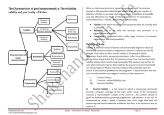 The Characteristics of good measurement i.e. The reliability                                      What are the characteristics of a good measurement tool? An intuitive
                                                                                                  answer to this question is that the tool should be an accurate counter or
validity and practicality of Scales
                                                                                                  indicator of what we are interested in measuring. In addition, it should be
                                                                                                  easy and efficient to use. There are three major criteria for evaluation a
                                        Content                          Relevance                measurement tool : Validity , Reliability and Practicality.
                                        Validity
                                                                                                             Validity is the extent to which a test measures what we actually wish
                                                                                                             to measure.
                                        Criterion-                        Freedom
                 Validity                                                                                    Reliability has to do with the accuracy and precision of a
                                     Related Validity                     from bias
                                                                                                             measurement procedure.
                                       Construct                                                             Practicality is concerned with a wide range of factors of economy,
                                                                         Reliability
                                        Validity                                                             convenience, and interpretability.

                                                                                                  Validity of Scale
                                                                         Availability             Validity is the most critical criterion and indicates the degree to which an
                                                         Stability
                                                                                                  instrument measures what it is supposed to measure. Validity can also be
                                                                                                  thought of as utility. In other words, validity is the extent to which
  Charateristics of
                            Reliability                 Equivalence                               differences found with a measuring instrument reflect true differences
       Good
   measurement                                                                                    among those being tested. But the question arises ; how can one determine
                                                          Internal                                validity without direct confirming knowledge? The answer may be that we
                                                        consistancy                               seek other relevant evidence that confirms the answers we have found with
                                                                                                  our measuring tool. What is relevant, evidence often depends upon the
                                                                                                  nature of the research problem and the judgement of the researcher. But one
                                                    Economy
                                                                                                  can certainly consider three types of validity in this connection :
                                                                                                      I)        Content Validity
                                                   Convenience                                        II)       Criterion – related Validity and
                   Practicality                                                                       III)      Construct Validity


                                                   Interpretability                               I)      Content Validity : is the extent to which a measuring instrument
                                                                                                  provides adequate coverage of the topic under study. If the instrument
                                                                                                  contains a representative sample of the universe , the content validity is
                                                                                                  good. Its determination is primarily judgemental and intuitive . It can also be
                                                                                                  determined by using a panel of persons who shall judge how well the
                                                                                                  measuring instrument meets the standards, but there is no numerical way to
                                                                                                  express it .

Shakehand with Life                                                   Quality : A Parameter of Customer Satisfaction                                     Page 27
www.shakehandwithlife.blogspot.com
 