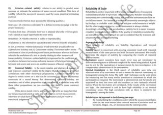II)     Criterion –related validity relates to our ability to predict some                    Reliability of Scale
outcome or estimate the existence of some current condition. This form of                     Reliability is another important test of sound measurement. A measuring
validity reflects the success of measures used for some empirical estimating                  instrument is reliable if it provides consistent results. Reliable measuring
purpose.                                                                                      instrument does contribute to validity, but a reliable instrument need not be
The concerned criterion must possess the following qualities ;                                a valid instrument . For instance, a scale that consistently overweighs objects
                                                                                              by five kgs., is a reliable scale , but it does not give a valid measure of weight.
Relevance : (A criterion is relevant if it is defined in terms we judge to be the
                                                                                              But the other way is not true i.e., a valid instrument is always reliable.
proper measure.)
                                                                                              Accordingly reliability is not as valuable as validity, but it is easier to assess
Freedom from bias : (Freedom from bias is attained when the criterion gives                   reliability in comparison to validity. If the quality of reliability is satisfied by
each subject an equal opportunity to score well.)                                             an instrument, then while using it we can be confident that the transient and
Reliability: ( A reliable criterion is stable or reproducible.)                               situation factors are not interfering.

Availability : ( The information specified by the criterion must be available.)               Aspects of reliability
                                                                                              Three aspects of reliability are Stability, Equivalence and Internal
In fact, a criterion –related validity is a broad term that actually refers to                Consistency.
(i) Predictive Validity and (ii) Concurrent validity. The former refers to the                Stability aspect is concerned with securing consistent result with repeated
usefulness of a test in predicting some future performance whereas the latter                 measurement of the same person and with the same instrument. We usually
refers to the usefulness of a test in closely relating to other measures of                   determine the degree of stability by comparing the results of repeated
known validity . Criterion –related validity is expressed as the coefficient of               measurements .
                                                                                              Equivalence aspect considers how much error may get introduced by
correlation between test scores and some measure of future performance or
                                                                                              different investigators or different samples of the items being studied. A good
between test scores and scores on another measure of known validity.                          way to test for the equivalence of measurements by two investigators is to
III)    Construct Validity : is the most complex and abstract. A measure is                   compare their observations of the same events.
said to posses construct validity to the degree that it confirms to predicted                 Internal Consistency is the third aspect of reliability uses only one
                                                                                              administration of an instrument or test to assess the internal consistency or
correlations with other theoretical propositions. Construct validity is the
                                                                                              homogeneity among the items. The split –half technique can be used when
degree to which scores on a test can be accounted for by the explanatory                      the measuring tool has many similar questions or statements to which the
constructs of a sound theory. For determining construct validity, we                          participant can respond. The instrument is administered and the results are
associate a set of other proposition scale correlate in a predicted way with                  separated by item into even and odd numbers or into randomly selected
these other propositions, we can conclude that there is some construct                        halves. When the two halves are correlated , if the results of the correlation
validity.                                                                                     are high , the instrument is said to have high reliability in an internal
        If the above stated criteria and tests are met with, we may state that                consistency sense. The high correlation tells us there is similarity (or
                                                                                              homogeneity) among the items.
our measuring instrument is valid and will result in correct measurement ;
otherwise we shall have to look for more information and /or resort to                        Reliability can be improved in the following two ways
exercise of judgement.                                                                        i)      By standardizing the conditions under which the measurement takes
                                                                                                      place i.e. we must ensure that external sources of variation such as
                                                                                                      boredom, fatigue , etc., are minimized to the extent possible.

Shakehand with Life                                               Quality : A Parameter of Customer Satisfaction                                        Page 28
www.shakehandwithlife.blogspot.com
 