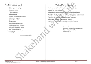 Few Motivational words                                                                                   Train-ed To be a Leader
        “ I know you are going                                                      People are often like a Train, Some are like its Engine
        to make it ………..                                                            Leading the train forward,
        It may take time                                                            Some are like bogies chugging along, following the leader
        and hard work                                                               While few others are likes the brakes, putting a stop to its motion
        You may become frustrated and                                               Therefore the leader is like the Engine of this train
        at times you will feel                                                      A man who will lead with trust and honesty,
        like giving up                                                              with speed and also ensure that there are no accidents.
        Sometimes you may even
        wonder if it’s really worth it
                                                                                                                   Narender Sharma
        But I have confidence in you
                                                                                                                   Lead India MAILBOX, My Times, My Voice
        and I know you’ll make it,                                                                                 Times of India, New Delhi,
        If you try.”                                                                                               Aug24, 2007, p. 2


                                 ……………..Ananda Pierce




Shakehand with Life                                     Quality : A Parameter of Customer Satisfaction                                   Page 2
www.shakehandwithlife.blogspot.com
 