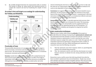ii)     By carefully designed directions for measurement with no variation                  interest of limiting the interview or observation time, we have to take only
        from group to group, by using trained and motivated persons to                      few items for our study purpose. Similarly, data –collection methods to be
        conduct the research and also by broadening the sample of items                     used are also dependent at times upon economic factors.
        used.
                                                                                            Convenience test suggests that the measuring instrument should be easy to
An archer’s bow and target as an analogy for understanding
                                                                                            administer. For this purpose one should give due attention to the proper
the Validity and Reliability.                                                               layout of the measuring instrument. For instance , a questionnaire, with clear
       Understanding                                                                        instructions (illustration by examples ), is certainly more effective and easier
                                            Validity                                        to complete than one which lacks these features.
           Validity and
                                     High                 Low                               Interpretability consideration is specially important when persons other
             Reliability                                                                    than the designer of the test are to interpret the results. The measuring
                                                                                            instrument, in order to be interpretable, must be supplemented by (a)
                                                                                            detailed instructions for administering the test; (b) Scoring keys ; (c)
                                                                                            evidence about the reliability and (d) guides for using the test and for
                     High




                                                                                            interpreting results.
       Reliability




                                                                                            Scale construction techniques
                                                                                            In social science studies, while measuring attitudes of the people we
                                                                                            generally follow the technique of preparing the opinionnaire/or attitude scale
                                                                                            (An information form that attempts to measure the attitude or belief of an
                     Low




                                                                                            individual is known as opinionnaire.) in such a way that the score of the
                                                                                            individual responses assigns him a place on a scale . Under this approach , the
                                                                                            respondent expresses his agreement or disagreement with a number of
                                                                                            statements relevant to the issue. While developing such statements, the
                                                                                            researcher must note the following two points;
Practicality of Scale
The practicality characteristic of a measuring instrument can be judged in                  I)       That the statements must elicit responses which are psychologically
terms of economy, convenience and interpretability. From the operational                             related to the attitude being measured ;
point of view , the measuring instrument ought to be practical i.e. It should be            II)      That the statements need be such that they discriminate not merely
economical, convenient and interpretable.                                                            between extremes of attitude but also among individuals who differ
                                                                                                     slightly.
Economy consideration suggests that some trade-off is needed between the
ideal research project and that which the budget can afford. The length of                  Researchers must as well be aware that inferring attitude from what has
measuring is and important area where economic pressures are quickly felt.                  been recorded in opinionnaire has several limitations . People may conceal
Although more items give greater reliability as stated earlier, but in the                  their attitudes and express socially acceptable opinions. They may not really
                                                                                            know how they feel about a social issue. People may be unaware of their
Shakehand with Life                                             Quality : A Parameter of Customer Satisfaction                                     Page 29
www.shakehandwithlife.blogspot.com
 