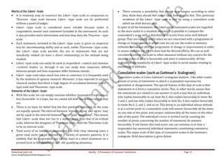 Merits of the Likert –Scale                                                                    There remains a possibility that people may answer according to what
   It is relatively easy to construct the Likert –type scale in comparison to                  they think they should feel rather than how they do feel. This particular
   Thurston –type scale because Likert –type scale can be performed                            weakness of the Likert –type scale is met by using a cumulative scale
   without a panel of judges.                                                                  which we shall discuss next.
   Likert –type scale is considered more reliable because under it                        In spite of all the limitations, the Likert –type summated scales are regarded
   respondents answer each statement included in the instrument. As such                  as the most useful in a situation wherein it is possible to compare the
   it also provides more information and data than does the Thurston – type               respondent’s score with a distribution of scores from some well defined
   scale.                                                                                 group. They are equally useful when we are concerned with a programme of
   Each statement, included in the Likert –type scale, is given an empirical              change or improvement in which case we can use the scales to measure
   test for discriminating ability and as such, unlike Thurstone –type scale,             attitudes before and after the programme of change or improvement in order
   the Likert –type scale permits the use of statements that are not                      to assess whether our efforts have had the desired effects. We can as well
   manifestly related (to have a direct relationship) to the attitude being               correlate scores on the scale to other measures without any concern for the
   studied.                                                                               absolute value of what is favourable and what is unfavourable. All this
   Likert –type scale can easily be used in respondent –central and stimulus              account for the popularity of Likert –type scales in social studies relating to
   –centred studies i.e. through it we can study how responses differ                     measuring of attitudes.
   between people and how responses differ between stimuli.
                                                                                          Cumulative scales (such as Guttman’s Scalogram)
   Likert –type scale takes much less time to construct, it is frequently used
                                                                                          Cumulative scales or Louis Guttman’s scalogram analysis , Like other scales,
   by the students of opinion research. Moreover, it has reported in various
                                                                                          consist of series of statements to which a respondent expresses his
   research studies that there is high degree of correlation between Likert –
                                                                                          agreement or disagreement. The special feature of this type of scale is that
   type scale and Thurstone –type scale.
                                                                                          statements in it form a cumulative series. This, in other words, means that
Demerits of the Likert –Scale
                                                                                          the statements are related to one another in such a way that an individual,
   With this scale, we can simply examine whether respondents are more or
                                                                                          who replies favourably to say item No.3, also replies favourably to items No.
   less favourable to a topic, but we cannot tell how much more or less they
                                                                                          2 and 1, and one who replies favourably to item No. 4 also replies favourably
   are.
                                                                                          to items No.3, 2, and 1, and so on. This being so an individual whose attitude
   There is no basis for belief that the five positions indicated on the scale
                                                                                          is at a certain point in a cumulative scale will answer favourably all the items
   are equally spaced. The interval between ‘strongly agree’ and ‘agree’, may
                                                                                          on one side of this point, and answer unfavourably all the items on the other
   not be equal to the interval between “agree” and “undecided”. This means
                                                                                          side of this point. The individual’s score is worked out by counting the
   that Likert –scale does not rise to a stature more than that of an ordinal
                                                                                          number of points concerning the number of statements he answers
   scale, whereas the designers of Thurstone scale claim the Thurstone scale
                                                                                          favourably. If one knows this total score, one can estimate as to how a
   to be an interval scale.
                                                                                          respondent has answered individual statements constituting cumulative
   Total score of an individual respondent has little clear meaning since a
                                                                                          scales. The major scale of this type of cumulative scales is the Guttman’s
   given total score can be secured by a variety of answers patterns. It is
                                                                                          scalogram. Brief description is given below
   unlikely that the respondent can validly react to a short statement on a
   printed form in the absence of real –life qualifying situations.


Shakehand with Life                                           Quality : A Parameter of Customer Satisfaction                                     Page 33
www.shakehandwithlife.blogspot.com
 