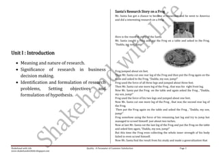 Santa’s Research Story on a Frog
                                                                    Mr. Santa has got a chance to become a researcher and he went to America
                                                                    and did a interesting research on a Frog.




                                                                    Here is the research story of the Santa
                                                                    Mr. Santa caught a Frog and put the Frog on a table and asked to the Frog,
                                                                    “Daddu, my son, jump!”


Unit I : Introduction
        Meaning and nature of research.
        Significance of research in business                        Frog jumped about six feet.
        decision making.                                            Then Mr. Santa cut one rear leg of the Frog and then put the Frog again on the
                                                                    table and asked to the Frog, “Daddu, my son, jump!”
        Identification and formulation of research                  Frog used the force of all three legs and jumped about three feet.
                                                                    Then Mr. Santa cut one more leg of the Frog , that was his right front leg.
        problems,      Setting  objectives     and                  Now Mr. Santa put the Frog on the table and again asked the Frog , “Daddu,
        formulation of hypothesis.                                  my son, jump!”
                                                                    Frog used the force of his two legs and jumped about one feet.
                                                                    Now Mr. Santa cut one more leg of the Frog , that was the second rear leg of
                                                                    the Frog.
                                                                     Then put the Frog again on the table and asked the Frog , “Daddu, my son,
                                                                    jump!”
                                                                    Frog somehow using the force of his remaining last leg and try to jump but
                                                                    managed to scrawl himself just about two inches.
                                                                    Now at last Mr. Santa cut the last leg of the Frog and put the Frog on the table
                                                                    and asked him again, “Daddu, my son, jump!”
                                                                    But this time the Frog even collecting the whole inner strength of his body
                                                                    failed to even scrawl himself.
                                                                    Now Mr. Santa find the result from his study and made a generalization that

Shakehand with Life                     Quality : A Parameter of Customer Satisfaction                                    Page 3
www.shakehandwithlife.blogspot.com
 