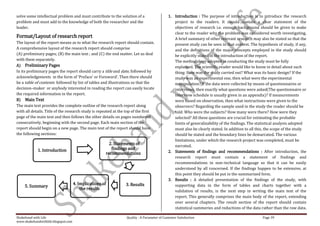 solve some intellectual problem and must contribute to the solution of a                    1. Introduction : The purpose of introduction is to introduce the research
problem and must add to the knowledge of both the researcher and the                           project to the readers. It should contain a clear statement of the
leader.                                                                                        objectives of research i.e. enough background should be given to make
                                                                                               clear to the reader why the problem was considered worth investigating.
Format/Layout of research report                                                               A brief summary of other relevant research may also be stated so that the
The layout of the report means as to what the research report should contain.                  present study can be seen in that context. The hypothesis of study, if any,
A comprehensive layout of the research report should comprise                                  and the definitions of the major concepts employed in the study should
(A) preliminary pages; (B) the main text ; and (C) the end matter. Let us deal                 be explicitly stated in the introduction of the report.
with them separately.                                                                          The methodology adopted in conducting the study must be fully
A) Preliminary Pages                                                                           explained. The scientific reader would like to know in detail about such
In its preliminary pages the report should carry a title and date, followed by                 thing: How was the study carried out? What was its basic design? If the
acknowledgements in the form of ‘Preface’ or Foreword’. Then there should                      study was an experimental one, then what were the experimental
be a table of contents followed by list of tables and illustrations so that the                manipulation? If the data were collected by means of questionnaires or
decision–maker or anybody interested in reading the report can easily locate                   interviews, then exactly what questions were asked(The questionnaire or
the required information in the report.                                                        interview schedule is usually given in an appendix)? If measurements
B) Main Text                                                                                   were based on observation, then what instructions were given to the
The main text provides the complete outline of the research report along                       observers? Regarding the sample used in the study the reader should be
with all details. Title of the research study is repeated at the top of the first              told: Who were the subjects? How many were there? How were they
page of the main text and then follows the other details on pages numbered                     selected? All these questions are crucial for estimating the probable
consecutively, beginning with the second page. Each main section of the                        limits of generalizability of the findings. The statistical analysis adopted
report should begin on a new page. The main text of the report should have                     must also be clearly stated. In addition to all this, the scope of the study
the following sections:                                                                        should be stated and the boundary lines be demarcated. The various
                                                                                               limitations, under which the research project was completed, must be
                                                        2. Statements of                       narrated.
            1. Introduction                              findings and
                                                      recommendations                       2. Statements of findings and recommendations : After introduction, the
                                                                                               research report must contain a statement of findings and
                                                                                               recommendations in non–technical language so that it can be easily
                                                                                               understood by all concerned. If the findings happen to be extensive, at
                                                                                               this point they should be put in the summarized form.
                                                                                            3. Results : A detailed presentation of the findings of the study, with
                                     4. Implications of         3. Results                     supporting data in the form of tables and charts together with a
     5. Summary
                                         the results
                                                                                               validation of results, is the next step in writing the main text of the
                                                                                               report. This generally comprises the main body of the report, extending
                                                                                               over several chapters. The result section of the report should contain
                                                                                               statistical summeries and reductions of the data rather than the raw data.

Shakehand with Life                                             Quality : A Parameter of Customer Satisfaction                                    Page 39
www.shakehandwithlife.blogspot.com
 