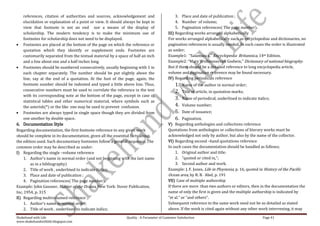 references, citation of authorities and sources, acknowledgement and                       3. Place and date of publication ;
    elucidation or explanation of a point or view. It should always be kept in                 4. Number of volume;
    view that footnote is not an end nor a means of the display of                             5. Pagination references( The page number).
    scholarship. The modern tendency is to make the minimum use of                        III) Regarding works arranged alphabetically
    footnotes for scholarship does not need to be displayed.                              For works arranged alphabetically such as encyclopedias and dictionaries, no
    Footnotes are placed at the bottom of the page on which the reference or              pagination references is usually needed. In such cases the order is illustrated
    quotation which they identify or supplement ends. Footnotes are                       as under;
    customarily separated from the textual material by a space of half an inch            Example1: “Salamanca,” Encyclopedia Britannica, 14th Edition.
    and a line about one and a half inches long.                                          Example2: “Mary Wollstonecraft Godwin,” Dictionary of national biography.
    Footnotes should be numbered consecutively, usually beginning with 1 in               But if there should be a detailed reference to long encyclopedia article,
    each chapter separately. The number should be put slightly above the                  volume and pagination reference may be found necessary.
    line, say at the end of a quotation. At the foot of the page, again, the              IV) Regarding periodicals reference
    footnote number should be indented and typed a little above line. Thus,                   1.   Name of the author in normal order;
    consecutive numbers must be used to correlate the reference in the text                   2.   Title of article, in quotation marks;
    with its corresponding note at the bottom of the page, except in case of
                                                                                              3.   Name of periodical, underlined to indicate italics;
    statistical tables and other numerical material, where symbols such as
    the asterisk(*) or the like one may be used to prevent confusion.                         4.   Volume number;
    Footnotes are always typed in single space though they are divided from                   5.   Date of issuance;
    one another by double space.                                                              6.    Pagination.
6. Documentation Style                                                                    V) Regarding anthologies and collections reference
Regarding documentation, the first footnote reference to any given work                   Quotations from anthologies or collections of literary works must be
should be complete in its documentation, given all the essential facts about              acknowledged not only by author, but also by the name of the collector.
the edition used. Such documentary footnotes follow a general sequence. The               VI) Regarding second –hand quotations reference
common order may be described as under:                                                   In such cases the documentation should be handled as follows;
I) Regarding the single –volume reference                                                      1. Original author and title;
    1. Author’s name in normal order (and not beginning with the last name                     2. “quoted or cited in,”;
        as in a bibliography)                                                                  3. Second author and work.
    2. Title of work , underlined to indicate italics;                                    Example: J. F. Jones, Life in Ploynesia, p. 16, quoted in History of the Pacific
    3. Place and date of publication ;                                                    Ocean area, by R. B. Abel, p. 191
    4. Pagination references( The page number).                                           VII) Case of multiple authorship
Example: John Gassner, Master of the Drama, New York: Dover Publication,                  If there are more than two authors or editors, then in the documentation the
Inc, 1954, p. 315                                                                         name of only the first is given and the multiple authorship is indicated by
II) Regarding multivolumed reference                                                      “et al.” or “and others”.
    1. Author’s name in normal order;                                                     Subsequent reference to the same work need not be so detailed as stated
    2. Title of work , underlined to indicate italics;                                    above. If the work is cited again without any other work intervening, it may

Shakehand with Life                                           Quality : A Parameter of Customer Satisfaction                                      Page 41
www.shakehandwithlife.blogspot.com
 