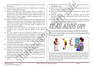 report–writing should not be a means to learning more and more about                   11. Bibliography of sources consulted is a must for a good report and must
      less and less.                                                                             necessarily be given.
2.    A research report should not, if this can be avoided, be dull ; it should be           12. Index is also considered and essential part of a good report and as such
      such as to sustain reader’s interest.                                                      must be prepared and appended at the end.
3.    Abstract terminology and technical jargon should be avoided in a                       13. Report must be attractive in appearance, neat and clean, whether typed
      research report. The report should be able to convey the matter as                         or printed.
      possible. This, in other words, means that report should be written in an              14. Calculated confidence limits must be mentioned and the various
      objective style in simple language, avoiding expressions such as “it                       constraints experienced in conducting the research study may also be
      seems,” there may be “ and the like.                                                       stated in the report.
4.    Readers are often interested in acquiring a quick knowledge of the main                15. Objective of the study, the nature of the problem, the methods employed
      findings and as such the report must provide a ready availability of the                   and the analysis techniques adopted must all be clearly stated in the
      findings. For this purpose, charts, graphs and the statistical tables may be               beginning of the report in the form of introduction.
      used for the various results in the main report in addition to the
      summary of important findings.
5.     The layout of the report should be well thought out and must be
      appropriate and in accordance with the objective of the research
      problem.                                                                               An interesting recent research study cracked the amount of
6.    The report should be free from grammatical mistakes and must be                        time–which apparently runs into years–women spend doing
      prepared strictly in accordance with the techniques of composition of
      report writing such as the use of quotations, footnotes , documentation ,
                                                                                             seemingly trivial stuff.
      proper punctuation and use of abbreviations in footnotes and the like.
7.     The report must present the logical analysis of the subject matter. It
      must reflect a structure wherein the different pieces of analysis relating
      to the research problem fit well.
8.    A research report should show originally and should necessarily be an
      attempt to solve some intellectual problem. It must contribute to the
      solution of a problem and must add to the store of knowledge.
9.    Towards the end, the report must also state the policy implications
      relating to the problem under consideration. It is usually considered
      desirable if the report makes a forecast of the probable future of the
                                                                                             How many women have wished there were more than 24 hours in a day? For,
      subject concerned and indicates the kinds of research still needs to be
                                                                                             going by recent research, a woman has quite a packed life. She might plan her
      done in that particular field.
                                                                                             next meal with delighted precision and then spend the time after it worrying
10.   Appendices should be enlisted in respect of all the technical data in the
                                                                                             about how she’ll lose all the calories! We took some such figures to women,
      report.
                                                                                             who nod in total agreement.

Shakehand with Life                                              Quality : A Parameter of Customer Satisfaction                                  Page 44
www.shakehandwithlife.blogspot.com
 