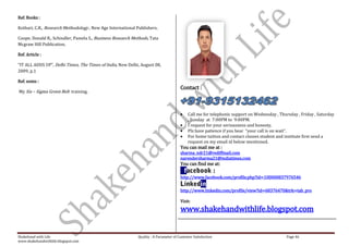 Ref. Books :

Kothari, C.R., Research Methodology , New Age International Publishers.

Coope, Donald R., Schindler, Pamela S., Business Research Methods, Tata
Mcgraw Hill Publication.

Ref. Article :

“IT ALL ADDS UP”, Delhi Times, The Times of India, New Delhi, August 08,
2009, p.1

Ref. notes :
                                                                                       Contact :
My Six – Sigma Green Belt training.



                                                                                           Call me for telephonic support on Wednesday , Thursday , Friday , Saturday
                                                                                           , Sunday at 7:00PM to 9:00PM.
                                                                                           I request for your seriousness and honesty.
                                                                                           Plz have patience if you hear “your call is on wait”.
                                                                                           For home tuition and contact classes student and institute first send a
                                                                                           request on my email id below mentioned.
                                                                                       You can mail me at :
                                                                                       sharma_ndr21@rediffmail.com
                                                                                       narendersharma21@indiatimes.com
                                                                                       You can find me at:

                                                                                       http://www.facebook.com/profile.php?id=100000837976546

                                                                                       http://www.linkedin.com/profile/view?id=68376470&trk=tab_pro

                                                                                       Visit:
                                                                                       www.shakehandwithlife.blogspot.com


Shakehand with Life                                          Quality : A Parameter of Customer Satisfaction                                 Page 46
www.shakehandwithlife.blogspot.com
 