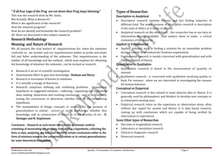 “ If all four Legs of the Frog are cut down then Frog stops listening.”                      Types of Researches
This was the research done by Mr. Santa.                                                     Descriptive vs Analytical
But Actually, What is Research?                                                                  Descriptive research includes surveys and fact finding enquiries of
What is the significance of the research?                                                        different kind. The major purpose of descriptive research is description
How the research progress?                                                                       of the state of affairs as it exists at present.
How do we identify and formulate the research problem?                                           Analytical research on the other hand , the researcher has to use facts or
All these are discussed in this subject named as                                                 information already available , and analyze these to make a critical
Research Methodology                                                                             evaluation of the material.
Meaning and Nature of Research                                                               Applied vs Fundamental
We all possess the vital instinct of inquisitiveness for, when the unknown                       Applied research aims at finding a solution for an immediate problem
confronts us , we wonder and our inquisitiveness makes us probe and attain                       facing a society or an industrial/ business organization.
full and fuller understanding of the unknown. This inquisitiveness is the                        Fundamental research is mainly concerned with generalization and with
mother of all knowledge and the method , which man employs for obtaining                         the formulation of theory.
the knowledge of whatever the unknown , can be termed as research.                           Quantitative vs Qualitative
                                                                                                 Quantitative research is based in the measurement of quantity or
    Research is an art of scientific investigation.
                                                                                                 amount.
    Systematized effort to gain new knowledge –Redman and Morry
                                                                                                 Qualitative research , is concerned with qualitative involving quality or
    Research is movement of known to unknown.                                                    kind. For instance , when we are interested in investigating the reasons
    It is actually a voyage of discovery.                                                        for human behavior.
    Research comprises defining and redefining problems , formulating                        Conceptual vs Emperical
    hypothesis or suggested solutions ; collecting , organizing and evaluating
                                                                                                 Conceptual research is that related to some abstract idea or theory. It is
    data; making deductions and reaching conclusions ; and at last carefully
                                                                                                 generally used by philosophers and thinkers to develop new concepts or
    testing the conclusions to determine whether they fit the formulating
                                                                                                 to reinterpret existing ones.
    hypothesis.
                                                                                                 Empirical research relies on the experience or observation alone, often
    The manipulation of things, concepts or symbols for the purpose of
                                                                                                 without due regard for system and theory. It is data based research,
    generalization to extend , correct or verify knowledge, whether that
                                                                                                 coming up with conclusions which are capable of being verified by
    knowledge, aids in construction of theory or in the practice of art.- D.
                                                                                                 observation or experiment.
    Slesinger and M. Stephenson
                                                                                             Some Other types of Researches
Conclusion : Research as such terms refers to the systematic method                              One time or longitudinal research
consisting of enunciating the problem, formulating a hypothesis, collecting the                  Laboratory or simulation research
facts or data, analyzing the facts and reaching certain conclusions either in the                Clinical or diagnostic research
form of solutions towards the concerned problem or in certain generalizations                    Historical research
for some theoretical formulation.


Shakehand with Life                                              Quality : A Parameter of Customer Satisfaction                                   Page 4
www.shakehandwithlife.blogspot.com
 