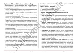 Significance of Research in Business decisions making                                       Research, thus, replaces intuitive business decisions by more logical and
“ All progress is born of inquiry. Doubt is often better than overconfidence,               scientific decisions.
for it leads to inquiry, and inquiry leads to invention.”- Hudson Maxim in                  Types of research problems.
context of significance of research.                                                        There are two types if research problems, viz.,
    Research inculcates scientific and inductive thinking and it promotes the               1. Those which relate to states of nature.
    development of logical habits of thinking and organization.                             2. Those which relate to relationships between variables.
    Research provides the basis for nearly all government policies in our                   Process of Identification and formulation of research
    economic system.
                                                                                            problems.
    Decision- making may not be a part of research, but research certainly
                                                                                                Single out the problem : At the very outset the researcher must single
    facilitates the decision of the policy maker.
                                                                                                out the problem he wants to study, i.e., he must decide the general area of
    Research has its special significance in solving various operational and
                                                                                                interest or aspect of a subject –matter that he would like to inquire into.
    planning problems of business and industry.
                                                                                                Initially the problem may be stated in a broad general way and then the
    Market research is the investigation of the structure and development of
                                                                                                ambiguities, if any, relating to the problem be resolved.
    a market for the purpose of formulating efficient policies for purchasing,
                                                                                                Feasibility of a particular solution : The feasibility of a particular
    production and sales.
                                                                                                solution has to be considered before a working formulation of the
    Operational research refers to the application of mathematical, logical
                                                                                                problem can be set up. The formulation of a general topic into a specific
    and analytical techniques to the solution of business problems of cost
                                                                                                research problem, viz., understanding the problem thoroughly, and
    minimization or of profit maximization or what can be termed as
                                                                                                rephrasing the same into meaningful terms from an analytical point of
    optimization problems.
                                                                                                view.
    Motivational research of determining why people behave as they do is
                                                                                                Understanding the problem : The best way of understanding the
    mainly concerned with market characteristics. In other words, it is
                                                                                                problem is to discuss it with one’s own colleagues or with those having
    concerned with the determination of motivations underlying the
                                                                                                some expertise in the matter. In private business units or in
    consumer (market) behaviour.
                                                                                                governmental organizations, the problem is usually earmarked by the
    Research with regard to demand and market factors has great utility in
                                                                                                administrative agencies with whom the researcher can discusses as to
    business. Given knowledge of future demand, it is generally not difficult
                                                                                                how the problem originally came about and what considerations are
    for a firm, or for an industry to adjust its supply schedule within the limit
                                                                                                involved in its possible solutions.
    of its projected capacity.
                                                                                                Study the available literature related to the problem : The researcher
    Market analysis has become an integral tool of business policy these days.
                                                                                                must at the same time examine all available literature to get himself
    Business budgeting , which ultimately results in a projected profit and
                                                                                                acquainted with the selected problem. He may review two types of
    loss account , is based mainly on sales estimates which in turn depends
                                                                                                literature – the conceptual literature concerning the concepts and
    on business research. Once sales forecasting is done, efficient production
                                                                                                theories, and the empirical literature consisting of studies made earlier
    and investment programmes can be set up around which are grouped the
                                                                                                which are similar to the one proposed. The basic outcome of this review
    purchasing and financing plans.
                                                                                                will be the knowledge as to what data and other materials are available


Shakehand with Life                                             Quality : A Parameter of Customer Satisfaction                                    Page 5
www.shakehandwithlife.blogspot.com
 