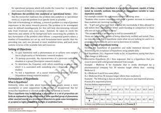 for operational purposes which will enable the researcher to specify his               Quite often a research hypothesis is a predictive statement, capable of being
    own research problem in a meaningful context.                                          tested by scientific methods, that relates an independent variable to some
    Rephrases the problem into analytical or operational terms : After                     dependent variable.
    this the researcher rephrases the problem into analytical or operational               For example consider the statements like the following ones:
    terms i.e., to put the problem in as specific terms as possible.                       “Students who receive counseling will show a greater increase in creativity
This task of formulating, or defining , a research problem is a step of greatest           than students not receiving counseling”
importance in the entire research process. The problem to be investigated                  Or “A girl and a boy lead their married life successfully if they allowed to
must be defined unambiguously for that will help discriminating relevant                   talk before their marriage for better understanding in comparison to those
data from irrelevant ones. Care must, however, be taken to verify the                      who are not to be allowed to do so.”
objectivity and validity of the background facts concerning the problem. In                “The automobile A is performing as well as automobile B.”
fact, formulation of the problem often follows a sequential pattern where a                These are hypothesis capable of being objectively verified and tested. Thus,
number of formulations are set up, each formulation more specific than the                 we may conclude that a hypothesis states what we are looking for and it is a
preceding one, each one phrased in more analytical terms, and each more                    proposition which can be put to test to determine its validity.
realistic in terms of the available data and resources.                                    Basic concept of hypothesis testing
                                                                                           Develop the hypothesis of population and make statistical decision by
Setting of Objectives                                                                      determining the acceptance of hypothesis using sample data.
        To gain familiarity with a phenomenon or to achieve new insights                   Null hypothesis (H0): Argument made so far, or hypothesis saying that there
        into it (Exploratory or Formulative research studies).                             is no change or difference
         To portray accurately the characteristics of a particular individual,             Alternative Hypothesis (H1): New argument, that is a hypothesis that you
        situation or a group (Descriptive research studies)                                want to prove with solid ground obtained from sample
        To determine the frequency with which something occurs or with                     Example : Medicine B for headache that is newly developed by a
        which it is associated with something else ( Diagnostic research                   pharmaceutical company has 30 minutes longer effects than existing
        studies)                                                                           Medicine A.
        To test a hypothesis of a casual relationship between variables                    H0 =Medicine A and B has same effect.
        (Hypothesis testing research studies)                                              H1= Medicine B has 30 minutes longer effects than medicine A.
Formulation of Hypothesis                                                                  Example : The following is data on yield of old process and improved process.
What is Hypothesis?                                                                        Process B is improved process.
Ordinarily, when one talks about hypothesis, one simply means a mere                       Process before improvement
assumption or some supposition to be proved or disapproved. But for                         Process
                                                                                                    89.7        81.4   84.5   84.8   87.3   79.7   85.1   81.7   83.7   84.5
researcher hypothesis is a formal question that he intends to resolve.                         A
Thus a hypothesis may be defined as a proposition or a set of proposition set              Process after improvement
forth an explanation for the occurrence of some specified group of phenomena
either asserted merely as a provisional conjecture to guide some investigation               Process
                                                                                                     84.7 86.1 83.2 91.9 86.3 79.3 82.6 89.1 83.7 88.5
                                                                                                B
or accepted as highly probable in the light of established facts.
                                                                                           Is there real difference between Process A and Process B ?

Shakehand with Life                                            Quality : A Parameter of Customer Satisfaction                                       Page 6
www.shakehandwithlife.blogspot.com
 
