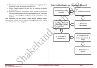 b) Examination of data and records, if available, concerning the problem               Model For Identification and Formulation of Research
       for possible trends, peculiarities and other clues;
   c) Review of similar studies in the area or of the studies on the similar
       problems; and
                                                                                                   1.Define Research
   d) Exploratory personal investigation which involves original field                                                       2. Review Literature
                                                                                                       problem
       interviews on a limited scale with interested parties and individuals
       with a view to secure greater insight into the practical aspects of the
       problem.
Thus , hypothesis arise as a result of a priori thinking about the subject,
examination of available data and material including related studies and the
counsel of experts and interested parties.
                                                                                                  4. Design Research
                                                                                                                                 3. Formulate
                                                                                                  (including sample
                                                                                                                                  Hypothesis
                                                                                                       design)




                                                                                                                                6. Analysis Data
                                                                                                      5. Collect Data
                                                                                                        (execution)           ( Test Hypothesis if
                                                                                                                                     Any)




                                                                                                                               7. Interpret and
                                                                                                                                    Report




Shakehand with Life                                           Quality : A Parameter of Customer Satisfaction                       Page 8
www.shakehandwithlife.blogspot.com
 