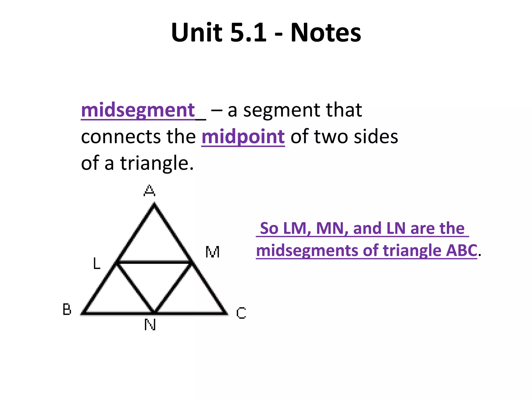 Unit 5.1 - Notes
midsegment_ – a segment that
connects the midpoint of two sides
of a triangle.
So LM, MN, and LN are the
midsegments of triangle ABC.
 