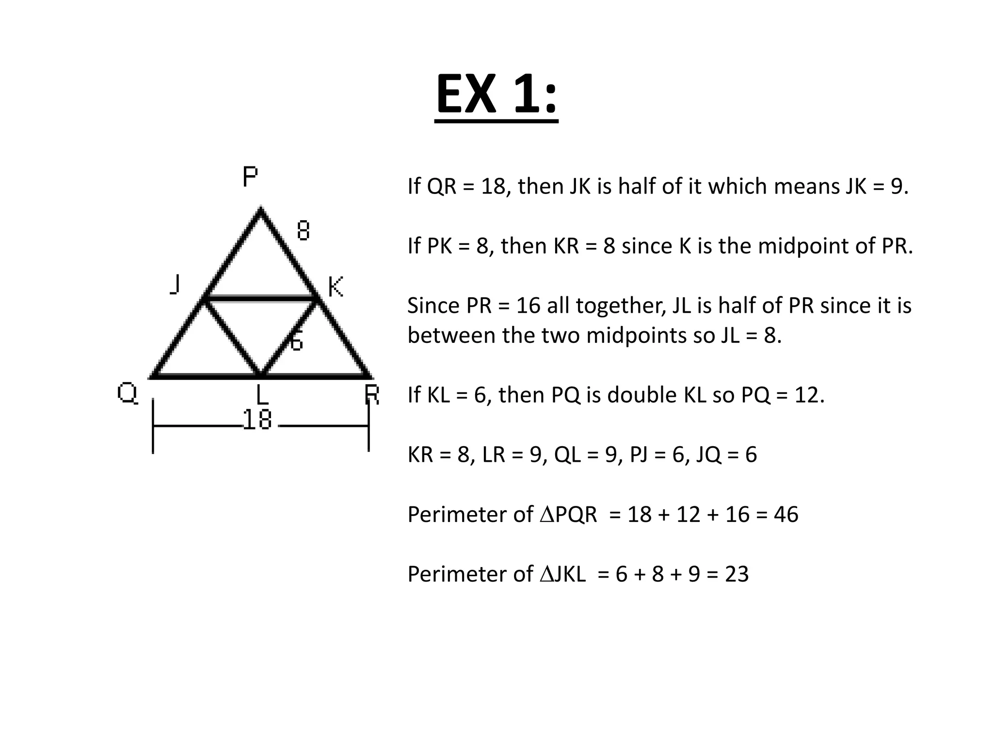 EX 1:
If QR = 18, then JK is half of it which means JK = 9.
If PK = 8, then KR = 8 since K is the midpoint of PR.
Since PR = 16 all together, JL is half of PR since it is
between the two midpoints so JL = 8.
If KL = 6, then PQ is double KL so PQ = 12.
KR = 8, LR = 9, QL = 9, PJ = 6, JQ = 6
Perimeter of PQR = 18 + 12 + 16 = 46
Perimeter of JKL = 6 + 8 + 9 = 23
 