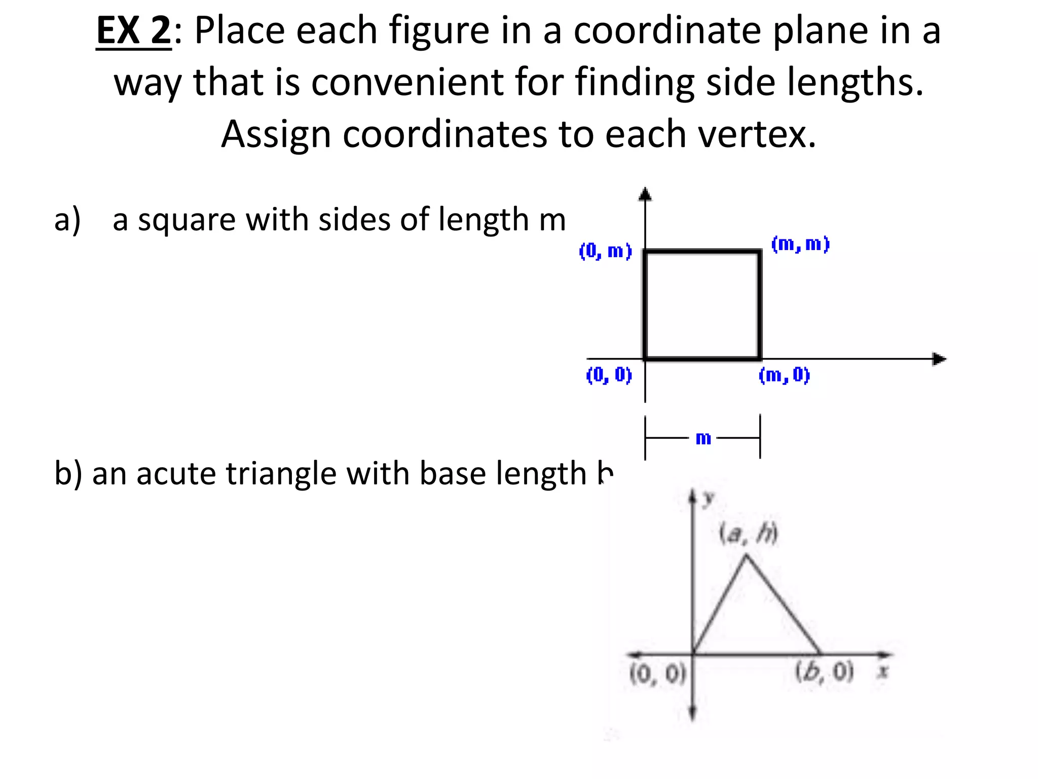 EX 2: Place each figure in a coordinate plane in a
way that is convenient for finding side lengths.
Assign coordinates to each vertex.
a) a square with sides of length m
b) an acute triangle with base length b
 