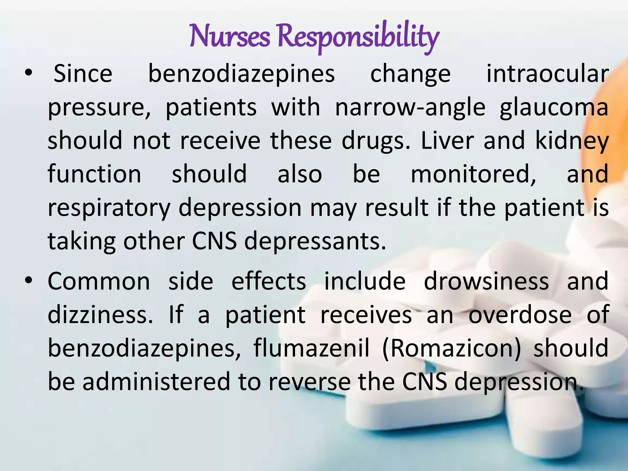 Nurses Responsibility
• Since benzodiazepines change intraocular
pressure, patients with narrow-angle glaucoma
should not receive these drugs. Liver and kidney
function should also be monitored, and
respiratory depression may result if the patient is
taking other CNS depressants.
• Common side effects include drowsiness and
dizziness. If a patient receives an overdose of
benzodiazepines, flumazenil (Romazicon) should
be administered to reverse the CNS depression.
 