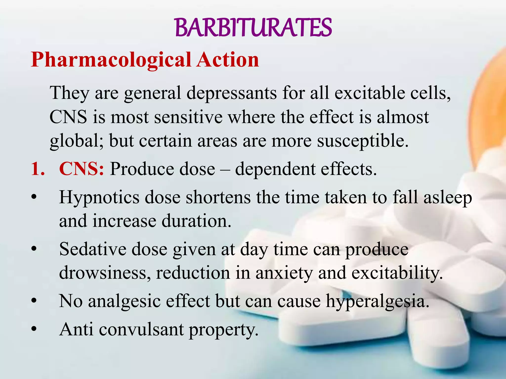 BARBITURATES
Pharmacological Action
They are general depressants for all excitable cells,
CNS is most sensitive where the effect is almost
global; but certain areas are more susceptible.
1. CNS: Produce dose – dependent effects.
• Hypnotics dose shortens the time taken to fall asleep
and increase duration.
• Sedative dose given at day time can produce
drowsiness, reduction in anxiety and excitability.
• No analgesic effect but can cause hyperalgesia.
• Anti convulsant property.
 