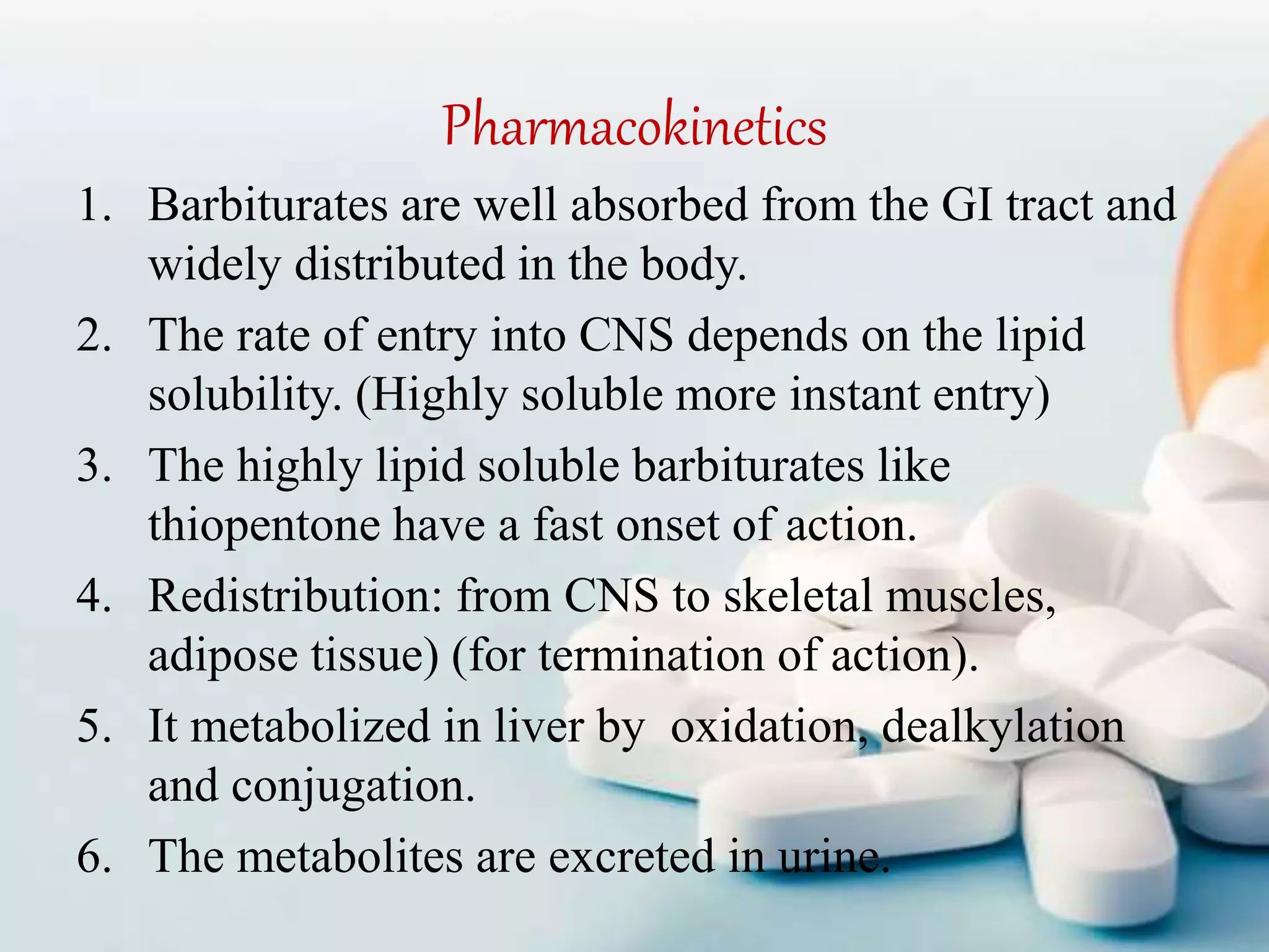 Pharmacokinetics
1. Barbiturates are well absorbed from the GI tract and
widely distributed in the body.
2. The rate of entry into CNS depends on the lipid
solubility. (Highly soluble more instant entry)
3. The highly lipid soluble barbiturates like
thiopentone have a fast onset of action.
4. Redistribution: from CNS to skeletal muscles,
adipose tissue) (for termination of action).
5. It metabolized in liver by oxidation, dealkylation
and conjugation.
6. The metabolites are excreted in urine.
 