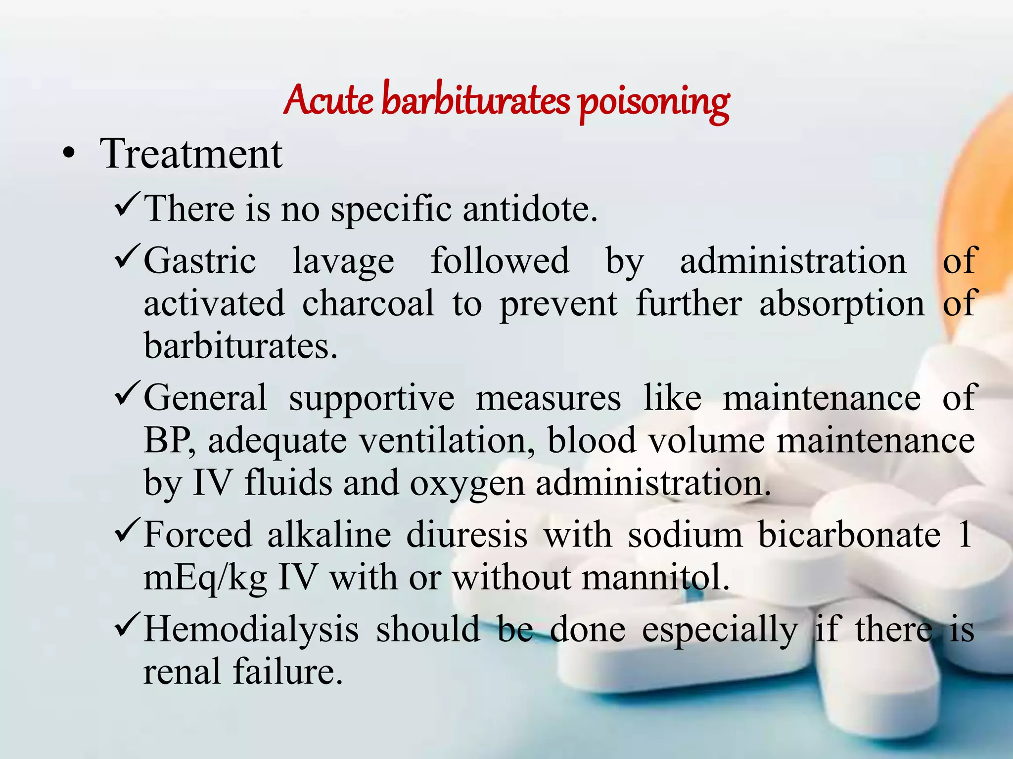 Acute barbiturates poisoning
• Treatment
There is no specific antidote.
Gastric lavage followed by administration of
activated charcoal to prevent further absorption of
barbiturates.
General supportive measures like maintenance of
BP, adequate ventilation, blood volume maintenance
by IV fluids and oxygen administration.
Forced alkaline diuresis with sodium bicarbonate 1
mEq/kg IV with or without mannitol.
Hemodialysis should be done especially if there is
renal failure.
 