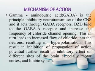 MECHANISMOF ACTION
• Gamma - aminobutric acid(GABA) is the
principle inhibitory neurotransmitter of the CNS
and it acts through GABA receptors. BZD bind
to the GABA-A receptor and increase the
frequency of chloride channel opening. This in
turn leads to increased flow of chloride into the
neurons, resulting in hyperpolarisation. This
result in inhibition of propagation of action
potential further result in inhibitory effect on
different sites of the brain especially motor
cortex, and limbic system.
 
