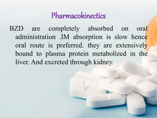 Pharmacokinectics
BZD are completely absorbed on oral
administration .IM absorption is slow hence
oral route is preferred. they are extensively
bound to plasma protein metabolized in the
liver. And excreted through kidney.
 